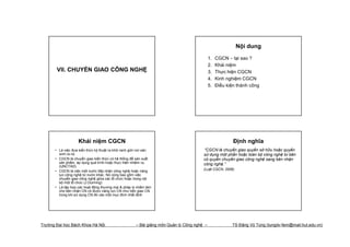 Nội dung
                                                                                            1.   CGCN – tại sao ?
                                                                                            2.   Khái niệm
       VII. CHUYỂN GIAO CÔNG NGHỆ                                                           3.   Thực hiện CGCN
                                                                                            4.   Kinh nghiệm CGCN
                                                                                            5.   Điều kiện thành công




                    Khái niệm CGCN                                                                       Định nghĩa
      • Là việc đưa kiến thức kỹ thuật ra khỏi ranh giới nơi sản                       “CGCN là chuyển giao quyền sở hữu hoặc quyền
        sinh ra nó                                                                     sử dụng một phần hoặc toàn bộ công nghệ từ bên
      • CGCN là chuyển giao kiến thức có hệ thống để sản xuất                          có quyền chuyển giao công nghệ sang bên nhận
        sản phẩm, áp dụng quá trình hoặc thực hiện nhiệm vụ                            công nghệ.”
        (UNCTAD)
                                                                                       (Luật CGCN, 2006)
      • CGCN là việc một nước tiếp nhận công nghệ hoặc năng
        lực công nghệ từ nước khác. Nó cũng bao gồm việc
        chuyển giao công nghệ giữa các tổ chức hoặc trong nội
        bộ một tổ chức (J.Dunning)
      • Là tập hợp các hoạt động thương mại & pháp lý nhằm làm
        cho bên nhận CN có được năng lực CN như bên giao CN
        trong khi sử dụng CN đó vào một mục đích nhất định




Trường Đại học Bách Khoa Hà Nội                       – Bài giảng môn Quản lý Công nghệ –               TS Đặng Vũ Tùng (tungdv-fem@mail.hut.edu.vn)
 