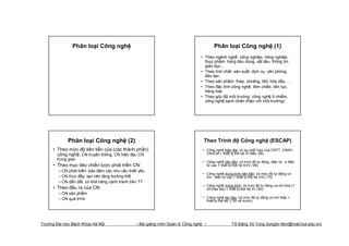 Phân loại Công nghệ                                                      Phân loại Công nghệ (1)
                                                                                 • Theo ngành nghề: công nghiệp, nông nghiệp,
                                                                                   thực phẩm, hàng tiêu dùng, vật liệu, thông tin,
                                                                                   giáo dục…
                                                                                 • Theo tính chất: sản xuất, dịch vụ, văn phòng,
                                                                                   đào tạo..
                                                                                 • Theo sản phẩm: thép, ximăng, ôtô, hóa dầu, …
                                                                                 • Theo đặc tính công nghệ: đơn chiếc, liên tục,
                                                                                   hàng loạt
                                                                                 • Theo góc độ môi trường: công nghệ ô nhiễm,
                                                                                   công nghệ sạch (thân thiện với môi trường)




             Phân loại Công nghệ (2)                                              Theo Trình độ Công nghệ (ESCAP)
      • Theo mức độ tiên tiến của (các thành phần)                                • Công nghệ hiện đại: có sự phối hợp của CNTT, CNSH,
        công nghệ: CN truyền thống, CN hiện đại, CN                                 CNVLM + thiết bị thế hệ IV (đầu ’90)
        trung gian
                                                                                  • Công nghệ tiên tiến: có trình độ tự động, điện tử, vi điện
      • Theo mục tiêu chiến lược phát triển CN:                                     tử cao + thiết bị thế hệ III/IV (’80)
        – CN phát triển: bảo đảm các nhu cầu thiết yếu
                                                                                  • Công nghệ trung bình tiên tiến: có mức độ tự động cơ
        – CN thúc đẩy: tạo nên tăng trưởng Ktế                                      khí - điện tử cao + thiết bị thế hệ II/III (’70)
        – CN dẫn dắt: có khả năng cạnh tranh trên TT
                                                                                  • Công nghệ trung bình: có mức độ tự động cơ khí khá (1
      • Theo đầu ra của CN:                                                         số thao tác) + thiết bị thế hệ I/II (’60)
        – CN sản phẩm
        – CN quá trình                                                            • Công nghệ lạc hậu: có mức độ tự động cơ khí thấp +
                                                                                    thiết bị thế hệ I (’50 về trước)




Trường Đại học Bách Khoa Hà Nội                  – Bài giảng môn Quản lý Công nghệ –                TS Đặng Vũ Tùng (tungdv-fem@mail.hut.edu.vn)
 