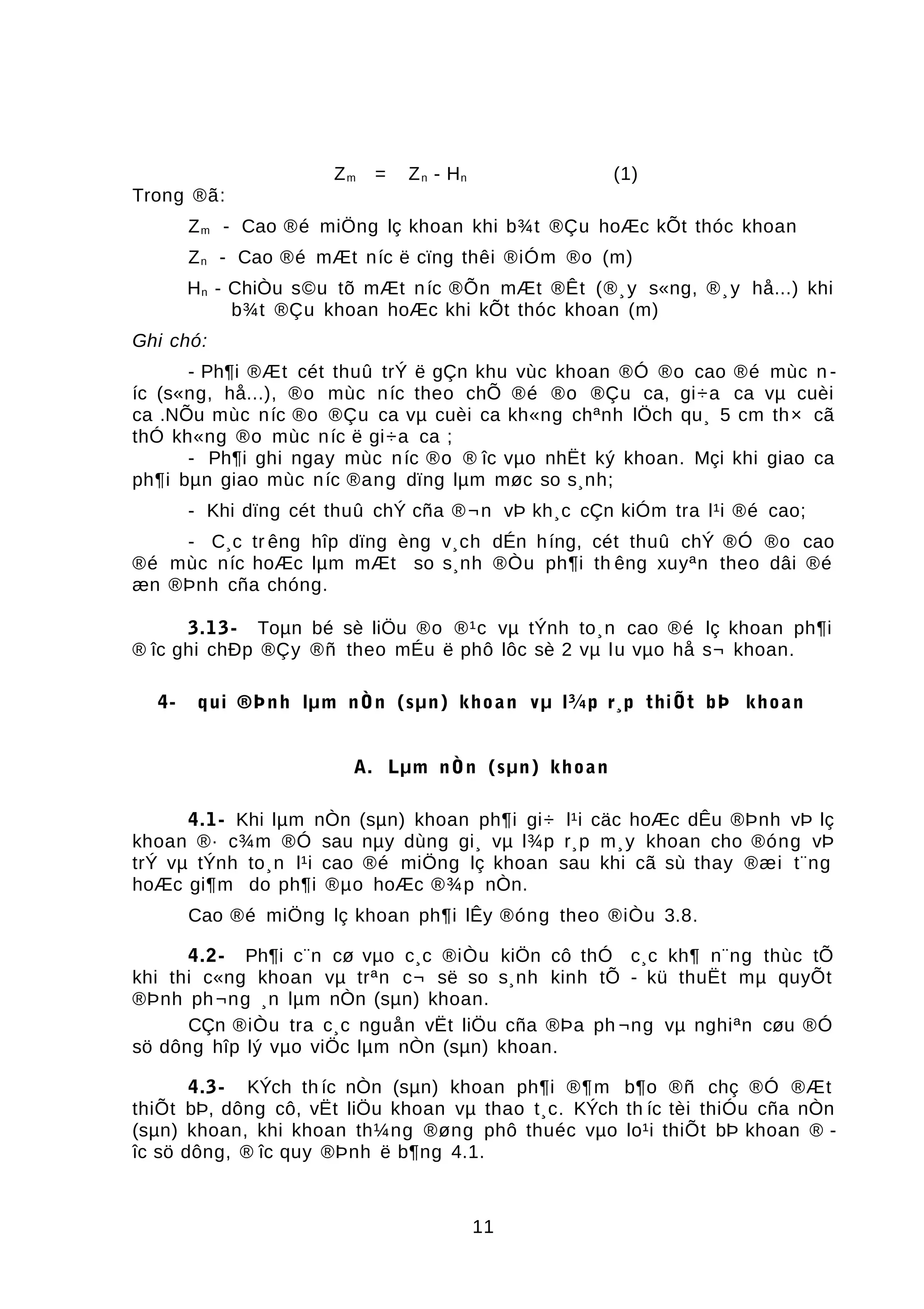 Zm = Zn - Hn (1)
Trong ®ã:
Zm - Cao ®é miÖng lç khoan khi b¾t ®Çu hoÆc kÕt thóc khoan
Zn - Cao ®é mÆt níc ë cïng thêi ®iÓm ®o (m)
Hn - ChiÒu s©u tõ mÆt níc ®Õn mÆt ®Êt (®¸y s«ng, ®¸y hå...) khi
b¾t ®Çu khoan hoÆc khi kÕt thóc khoan (m)
Ghi chó:
- Ph¶i ®Æt cét thuû trÝ ë gÇn khu vùc khoan ®Ó ®o cao ®é mùc n -
íc (s«ng, hå...), ®o mùc níc theo chÕ ®é ®o ®Çu ca, gi÷a ca vµ cuèi
ca .NÕu mùc níc ®o ®Çu ca vµ cuèi ca kh«ng chªnh lÖch qu¸ 5 cm th× cã
thÓ kh«ng ®o mùc níc ë gi÷a ca ;
- Ph¶i ghi ngay mùc níc ®o ® îc vµo nhËt ký khoan. Mçi khi giao ca
ph¶i bµn giao mùc níc ®ang dïng lµm møc so s¸nh;
- Khi dïng cét thuû chÝ cña ®¬n vÞ kh¸c cÇn kiÓm tra l¹i ®é cao;
- C¸c tr êng hîp dïng èng v¸ch dÉn híng, cét thuû chÝ ®Ó ®o cao
®é mùc níc hoÆc lµm mÆt so s¸nh ®Òu ph¶i th êng xuyªn theo dâi ®é
æn ®Þnh cña chóng.
3.13- Toµn bé sè liÖu ®o ®¹c vµ tÝnh to¸n cao ®é lç khoan ph¶i
® îc ghi chÐp ®Çy ®ñ theo mÉu ë phô lôc sè 2 vµ lu vµo hå s¬ khoan.
4- qui ®Þnh lµm nÒn (sµn) khoan vµ l¾p r¸p thiÕt bÞ khoan
A. Lµm nÒn (sµn) khoan
4.1- Khi lµm nÒn (sµn) khoan ph¶i gi÷ l¹i cäc hoÆc dÊu ®Þnh vÞ lç
khoan ®· c¾m ®Ó sau nµy dùng gi¸ vµ l¾p r¸p m¸y khoan cho ®óng vÞ
trÝ vµ tÝnh to¸n l¹i cao ®é miÖng lç khoan sau khi cã sù thay ®æi t¨ng
hoÆc gi¶m do ph¶i ®µo hoÆc ®¾p nÒn.
Cao ®é miÖng lç khoan ph¶i lÊy ®óng theo ®iÒu 3.8.
4.2- Ph¶i c¨n cø vµo c¸c ®iÒu kiÖn cô thÓ c¸c kh¶ n¨ng thùc tÕ
khi thi c«ng khoan vµ trªn c¬ së so s¸nh kinh tÕ - kü thuËt mµ quyÕt
®Þnh ph¬ng ¸n lµm nÒn (sµn) khoan.
CÇn ®iÒu tra c¸c nguån vËt liÖu cña ®Þa ph ¬ng vµ nghiªn cøu ®Ó
sö dông hîp lý vµo viÖc lµm nÒn (sµn) khoan.
4.3- KÝch th íc nÒn (sµn) khoan ph¶i ®¶m b¶o ®ñ chç ®Ó ®Æt
thiÕt bÞ, dông cô, vËt liÖu khoan vµ thao t¸c. KÝch th íc tèi thiÓu cña nÒn
(sµn) khoan, khi khoan th¼ng ®øng phô thuéc vµo lo¹i thiÕt bÞ khoan ® -
îc sö dông, ® îc quy ®Þnh ë b¶ng 4.1.
11
 