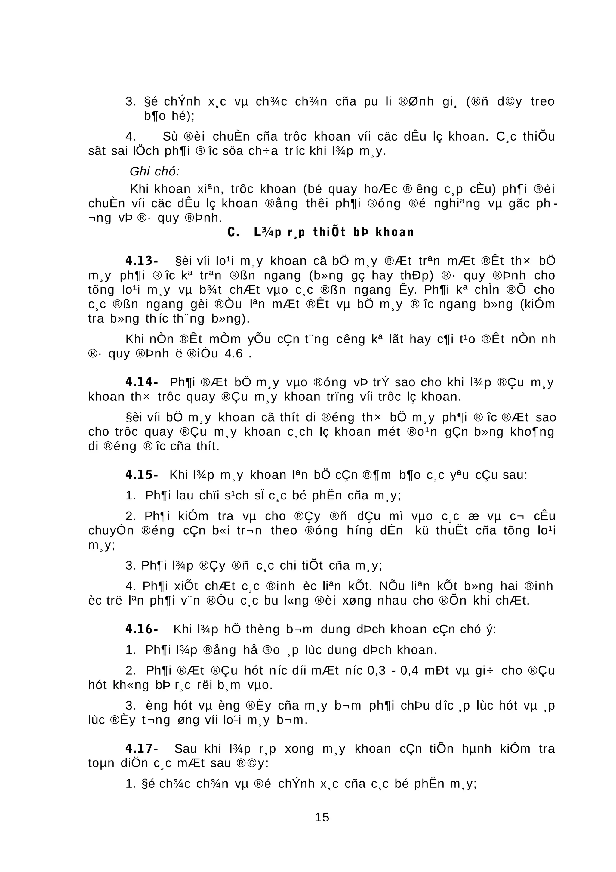 3. §é chÝnh x¸c vµ ch¾c ch¾n cña pu li ®Ønh gi¸ (®ñ d©y treo
b¶o hé);
4. Sù ®èi chuÈn cña trôc khoan víi cäc dÊu lç khoan. C¸c thiÕu
sãt sai lÖch ph¶i ® îc söa ch÷a tr íc khi l¾p m¸y.
Ghi chó:
Khi khoan xiªn, trôc khoan (bé quay hoÆc ® êng c¸p cÈu) ph¶i ®èi
chuÈn víi cäc dÊu lç khoan ®ång thêi ph¶i ®óng ®é nghiªng vµ gãc ph -
¬ng vÞ ®· quy ®Þnh.
C. L¾p r¸p thiÕt bÞ khoan
4.13- §èi víi lo¹i m¸y khoan cã bÖ m¸y ®Æt trªn mÆt ®Êt th× bÖ
m¸y ph¶i ® îc kª trªn ®ßn ngang (b»ng gç hay thÐp) ®· quy ®Þnh cho
tõng lo¹i m¸y vµ b¾t chÆt vµo c¸c ®ßn ngang Êy. Ph¶i kª chÌn ®Õ cho
c¸c ®ßn ngang gèi ®Òu lªn mÆt ®Êt vµ bÖ m¸y ® îc ngang b»ng (kiÓm
tra b»ng th íc th¨ng b»ng).
Khi nÒn ®Êt mÒm yÕu cÇn t¨ng cêng kª lãt hay c¶i t¹o ®Êt nÒn nh
®· quy ®Þnh ë ®iÒu 4.6 .
4.14- Ph¶i ®Æt bÖ m¸y vµo ®óng vÞ trÝ sao cho khi l¾p ®Çu m¸y
khoan th× trôc quay ®Çu m¸y khoan trïng víi trôc lç khoan.
§èi víi bÖ m¸y khoan cã thít di ®éng th× bÖ m¸y ph¶i ® îc ®Æt sao
cho trôc quay ®Çu m¸y khoan c¸ch lç khoan mét ®o¹n gÇn b»ng kho¶ng
di ®éng ® îc cña thít.
4.15- Khi l¾p m¸y khoan lªn bÖ cÇn ®¶m b¶o c¸c yªu cÇu sau:
1. Ph¶i lau chïi s¹ch sÏ c¸c bé phËn cña m¸y;
2. Ph¶i kiÓm tra vµ cho ®Çy ®ñ dÇu mì vµo c¸c æ vµ c¬ cÊu
chuyÓn ®éng cÇn b«i tr¬n theo ®óng híng dÉn kü thuËt cña tõng lo¹i
m¸y;
3. Ph¶i l¾p ®Çy ®ñ c¸c chi tiÕt cña m¸y;
4. Ph¶i xiÕt chÆt c¸c ®inh èc liªn kÕt. NÕu liªn kÕt b»ng hai ®inh
èc trë lªn ph¶i v¨n ®Òu c¸c bu l«ng ®èi xøng nhau cho ®Õn khi chÆt.
4.16- Khi l¾p hÖ thèng b¬m dung dÞch khoan cÇn chó ý:
1. Ph¶i l¾p ®ång hå ®o ¸p lùc dung dÞch khoan.
2. Ph¶i ®Æt ®Çu hót níc díi mÆt níc 0,3 - 0,4 mÐt vµ gi÷ cho ®Çu
hót kh«ng bÞ r¸c rëi b¸m vµo.
3. èng hót vµ èng ®Èy cña m¸y b¬m ph¶i chÞu d îc ¸p lùc hót vµ ¸p
lùc ®Èy t¬ng øng víi lo¹i m¸y b¬m.
4.17- Sau khi l¾p r¸p xong m¸y khoan cÇn tiÕn hµnh kiÓm tra
toµn diÖn c¸c mÆt sau ®©y:
1. §é ch¾c ch¾n vµ ®é chÝnh x¸c cña c¸c bé phËn m¸y;
15
 