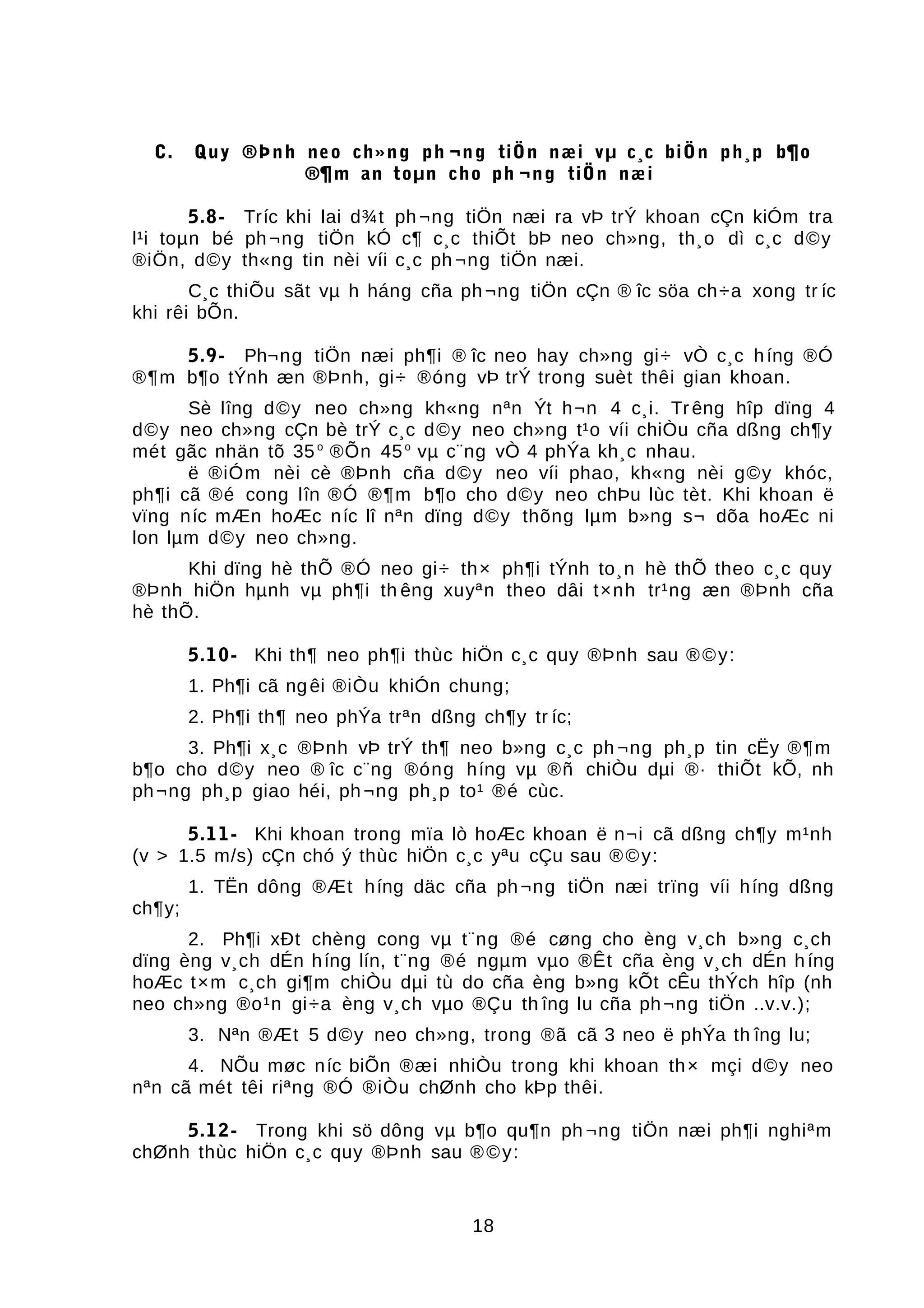C. Quy ®Þnh neo ch»ng ph ¬ng tiÖn næi vµ c¸c biÖn ph¸p b¶o
®¶m an toµn cho ph ¬ng tiÖn næi
5.8- Tríc khi lai d¾t ph ¬ng tiÖn næi ra vÞ trÝ khoan cÇn kiÓm tra
l¹i toµn bé ph¬ng tiÖn kÓ c¶ c¸c thiÕt bÞ neo ch»ng, th¸o dì c¸c d©y
®iÖn, d©y th«ng tin nèi víi c¸c ph ¬ng tiÖn næi.
C¸c thiÕu sãt vµ h háng cña ph¬ng tiÖn cÇn ® îc söa ch÷a xong tr íc
khi rêi bÕn.
5.9- Ph¬ng tiÖn næi ph¶i ® îc neo hay ch»ng gi÷ vÒ c¸c híng ®Ó
®¶m b¶o tÝnh æn ®Þnh, gi÷ ®óng vÞ trÝ trong suèt thêi gian khoan.
Sè lîng d©y neo ch»ng kh«ng nªn Ýt h¬n 4 c¸i. Tr êng hîp dïng 4
d©y neo ch»ng cÇn bè trÝ c¸c d©y neo ch»ng t¹o víi chiÒu cña dßng ch¶y
mét gãc nhän tõ 35o
®Õn 45o
vµ c¨ng vÒ 4 phÝa kh¸c nhau.
ë ®iÓm nèi cè ®Þnh cña d©y neo víi phao, kh«ng nèi g©y khóc,
ph¶i cã ®é cong lîn ®Ó ®¶m b¶o cho d©y neo chÞu lùc tèt. Khi khoan ë
vïng níc mÆn hoÆc níc lî nªn dïng d©y thõng lµm b»ng s¬ dõa hoÆc ni
lon lµm d©y neo ch»ng.
Khi dïng hè thÕ ®Ó neo gi÷ th× ph¶i tÝnh to¸n hè thÕ theo c¸c quy
®Þnh hiÖn hµnh vµ ph¶i th êng xuyªn theo dâi t×nh tr¹ng æn ®Þnh cña
hè thÕ.
5.10- Khi th¶ neo ph¶i thùc hiÖn c¸c quy ®Þnh sau ®©y:
1. Ph¶i cã ngêi ®iÒu khiÓn chung;
2. Ph¶i th¶ neo phÝa trªn dßng ch¶y tr íc;
3. Ph¶i x¸c ®Þnh vÞ trÝ th¶ neo b»ng c¸c ph ¬ng ph¸p tin cËy ®¶m
b¶o cho d©y neo ® îc c¨ng ®óng híng vµ ®ñ chiÒu dµi ®· thiÕt kÕ, nh
ph¬ng ph¸p giao héi, ph¬ng ph¸p to¹ ®é cùc.
5.11- Khi khoan trong mïa lò hoÆc khoan ë n¬i cã dßng ch¶y m¹nh
(v > 1.5 m/s) cÇn chó ý thùc hiÖn c¸c yªu cÇu sau ®©y:
1. TËn dông ®Æt híng däc cña ph¬ng tiÖn næi trïng víi híng dßng
ch¶y;
2. Ph¶i xÐt chèng cong vµ t¨ng ®é cøng cho èng v¸ch b»ng c¸ch
dïng èng v¸ch dÉn híng lín, t¨ng ®é ngµm vµo ®Êt cña èng v¸ch dÉn híng
hoÆc t×m c¸ch gi¶m chiÒu dµi tù do cña èng b»ng kÕt cÊu thÝch hîp (nh
neo ch»ng ®o¹n gi÷a èng v¸ch vµo ®Çu th îng lu cña ph¬ng tiÖn ..v.v.);
3. Nªn ®Æt 5 d©y neo ch»ng, trong ®ã cã 3 neo ë phÝa th îng lu;
4. NÕu møc níc biÕn ®æi nhiÒu trong khi khoan th× mçi d©y neo
nªn cã mét têi riªng ®Ó ®iÒu chØnh cho kÞp thêi.
5.12- Trong khi sö dông vµ b¶o qu¶n ph ¬ng tiÖn næi ph¶i nghiªm
chØnh thùc hiÖn c¸c quy ®Þnh sau ®©y:
18
 