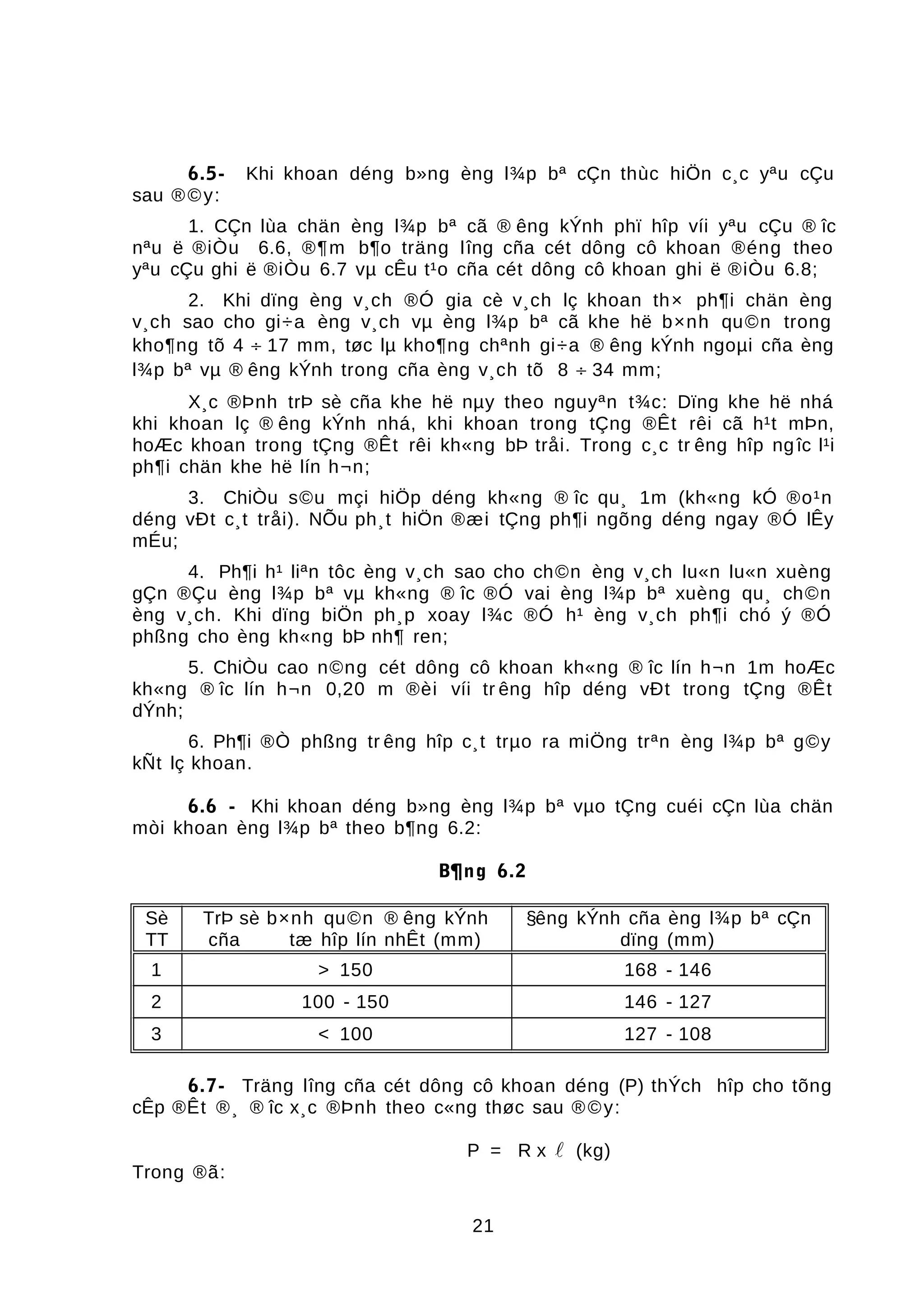 6.5- Khi khoan déng b»ng èng l¾p bª cÇn thùc hiÖn c¸c yªu cÇu
sau ®©y:
1. CÇn lùa chän èng l¾p bª cã ® êng kÝnh phï hîp víi yªu cÇu ® îc
nªu ë ®iÒu 6.6, ®¶m b¶o träng lîng cña cét dông cô khoan ®éng theo
yªu cÇu ghi ë ®iÒu 6.7 vµ cÊu t¹o cña cét dông cô khoan ghi ë ®iÒu 6.8;
2. Khi dïng èng v¸ch ®Ó gia cè v¸ch lç khoan th× ph¶i chän èng
v¸ch sao cho gi÷a èng v¸ch vµ èng l¾p bª cã khe hë b×nh qu©n trong
kho¶ng tõ 4 ÷ 17 mm, tøc lµ kho¶ng chªnh gi÷a ® êng kÝnh ngoµi cña èng
l¾p bª vµ ® êng kÝnh trong cña èng v¸ch tõ 8 ÷ 34 mm;
X¸c ®Þnh trÞ sè cña khe hë nµy theo nguyªn t¾c: Dïng khe hë nhá
khi khoan lç ® êng kÝnh nhá, khi khoan trong tÇng ®Êt rêi cã h¹t mÞn,
hoÆc khoan trong tÇng ®Êt rêi kh«ng bÞ tråi. Trong c¸c tr êng hîp ngîc l¹i
ph¶i chän khe hë lín h¬n;
3. ChiÒu s©u mçi hiÖp déng kh«ng ® îc qu¸ 1m (kh«ng kÓ ®o¹n
déng vÐt c¸t tråi). NÕu ph¸t hiÖn ®æi tÇng ph¶i ngõng déng ngay ®Ó lÊy
mÉu;
4. Ph¶i h¹ liªn tôc èng v¸ch sao cho ch©n èng v¸ch lu«n lu«n xuèng
gÇn ®Çu èng l¾p bª vµ kh«ng ® îc ®Ó vai èng l¾p bª xuèng qu¸ ch©n
èng v¸ch. Khi dïng biÖn ph¸p xoay l¾c ®Ó h¹ èng v¸ch ph¶i chó ý ®Ó
phßng cho èng kh«ng bÞ nh¶ ren;
5. ChiÒu cao n©ng cét dông cô khoan kh«ng ® îc lín h¬n 1m hoÆc
kh«ng ® îc lín h¬n 0,20 m ®èi víi tr êng hîp déng vÐt trong tÇng ®Êt
dÝnh;
6. Ph¶i ®Ò phßng tr êng hîp c¸t trµo ra miÖng trªn èng l¾p bª g©y
kÑt lç khoan.
6.6 - Khi khoan déng b»ng èng l¾p bª vµo tÇng cuéi cÇn lùa chän
mòi khoan èng l¾p bª theo b¶ng 6.2:
B¶ng 6.2
Sè
TT
TrÞ sè b×nh qu©n ® êng kÝnh
cña tæ hîp lín nhÊt (mm)
§êng kÝnh cña èng l¾p bª cÇn
dïng (mm)
1 > 150 168 - 146
2 100 - 150 146 - 127
3 < 100 127 - 108
6.7- Träng lîng cña cét dông cô khoan déng (P) thÝch hîp cho tõng
cÊp ®Êt ®¸ ® îc x¸c ®Þnh theo c«ng thøc sau ®©y:
P = R x  (kg)
Trong ®ã:
21
 