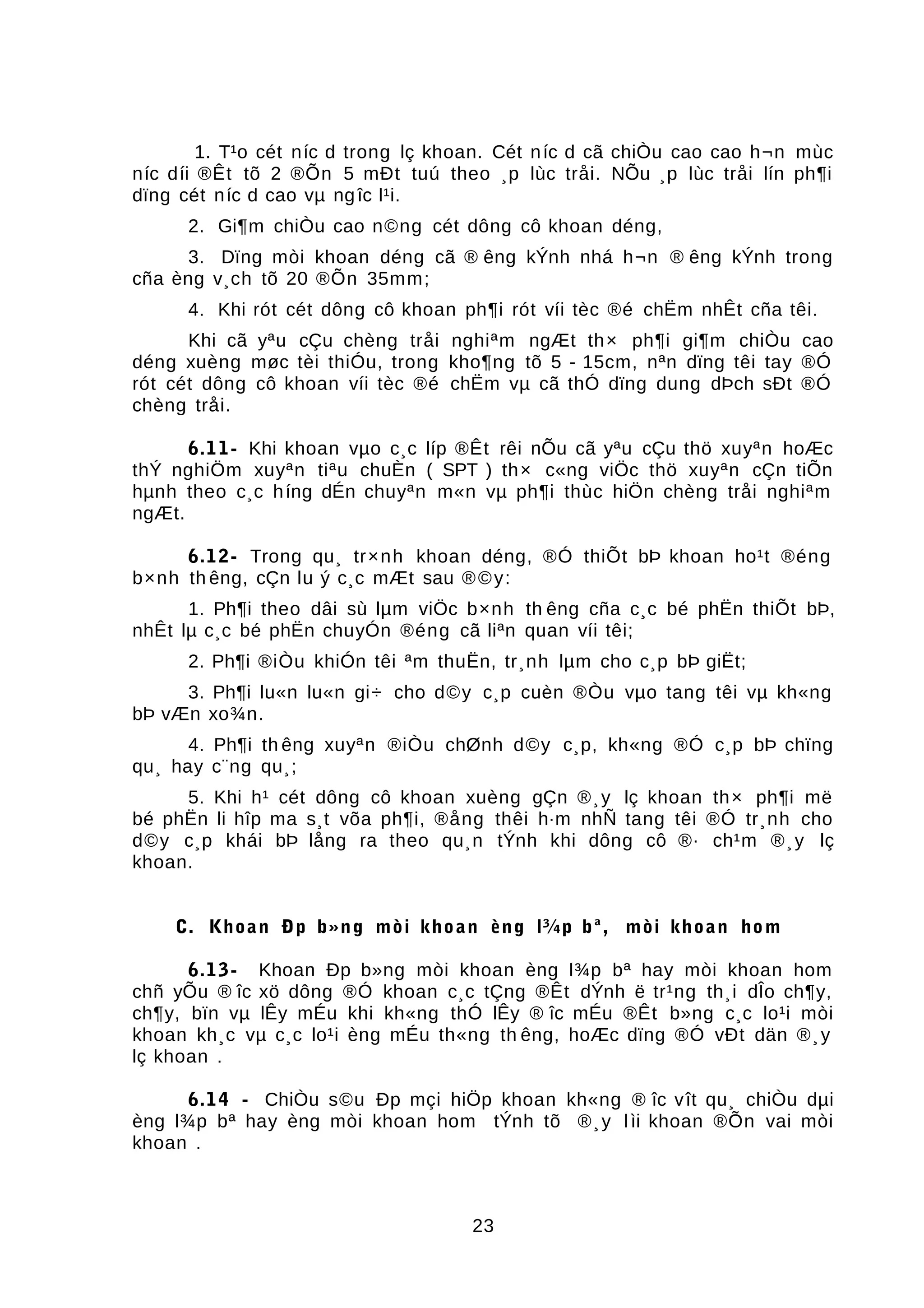 1. T¹o cét níc d trong lç khoan. Cét níc d cã chiÒu cao cao h¬n mùc
níc díi ®Êt tõ 2 ®Õn 5 mÐt tuú theo ¸p lùc tråi. NÕu ¸p lùc tråi lín ph¶i
dïng cét níc d cao vµ ngîc l¹i.
2. Gi¶m chiÒu cao n©ng cét dông cô khoan déng,
3. Dïng mòi khoan déng cã ® êng kÝnh nhá h¬n ® êng kÝnh trong
cña èng v¸ch tõ 20 ®Õn 35mm;
4. Khi rót cét dông cô khoan ph¶i rót víi tèc ®é chËm nhÊt cña têi.
Khi cã yªu cÇu chèng tråi nghiªm ngÆt th× ph¶i gi¶m chiÒu cao
déng xuèng møc tèi thiÓu, trong kho¶ng tõ 5 - 15cm, nªn dïng têi tay ®Ó
rót cét dông cô khoan víi tèc ®é chËm vµ cã thÓ dïng dung dÞch sÐt ®Ó
chèng tråi.
6.11- Khi khoan vµo c¸c líp ®Êt rêi nÕu cã yªu cÇu thö xuyªn hoÆc
thÝ nghiÖm xuyªn tiªu chuÈn ( SPT ) th× c«ng viÖc thö xuyªn cÇn tiÕn
hµnh theo c¸c híng dÉn chuyªn m«n vµ ph¶i thùc hiÖn chèng tråi nghiªm
ngÆt.
6.12- Trong qu¸ tr×nh khoan déng, ®Ó thiÕt bÞ khoan ho¹t ®éng
b×nh th êng, cÇn lu ý c¸c mÆt sau ®©y:
1. Ph¶i theo dâi sù lµm viÖc b×nh th êng cña c¸c bé phËn thiÕt bÞ,
nhÊt lµ c¸c bé phËn chuyÓn ®éng cã liªn quan víi têi;
2. Ph¶i ®iÒu khiÓn têi ªm thuËn, tr¸nh lµm cho c¸p bÞ giËt;
3. Ph¶i lu«n lu«n gi÷ cho d©y c¸p cuèn ®Òu vµo tang têi vµ kh«ng
bÞ vÆn xo¾n.
4. Ph¶i th êng xuyªn ®iÒu chØnh d©y c¸p, kh«ng ®Ó c¸p bÞ chïng
qu¸ hay c¨ng qu¸;
5. Khi h¹ cét dông cô khoan xuèng gÇn ®¸y lç khoan th× ph¶i më
bé phËn li hîp ma s¸t võa ph¶i, ®ång thêi h·m nhÑ tang têi ®Ó tr¸nh cho
d©y c¸p khái bÞ lång ra theo qu¸n tÝnh khi dông cô ®· ch¹m ®¸y lç
khoan.
C. Khoan Ðp b»ng mòi khoan èng l¾p bª, mòi khoan hom
6.13- Khoan Ðp b»ng mòi khoan èng l¾p bª hay mòi khoan hom
chñ yÕu ® îc xö dông ®Ó khoan c¸c tÇng ®Êt dÝnh ë tr¹ng th¸i dÎo ch¶y,
ch¶y, bïn vµ lÊy mÉu khi kh«ng thÓ lÊy ® îc mÉu ®Êt b»ng c¸c lo¹i mòi
khoan kh¸c vµ c¸c lo¹i èng mÉu th«ng th êng, hoÆc dïng ®Ó vÐt dän ®¸y
lç khoan .
6.14 - ChiÒu s©u Ðp mçi hiÖp khoan kh«ng ® îc vît qu¸ chiÒu dµi
èng l¾p bª hay èng mòi khoan hom tÝnh tõ ®¸y lìi khoan ®Õn vai mòi
khoan .
23
 