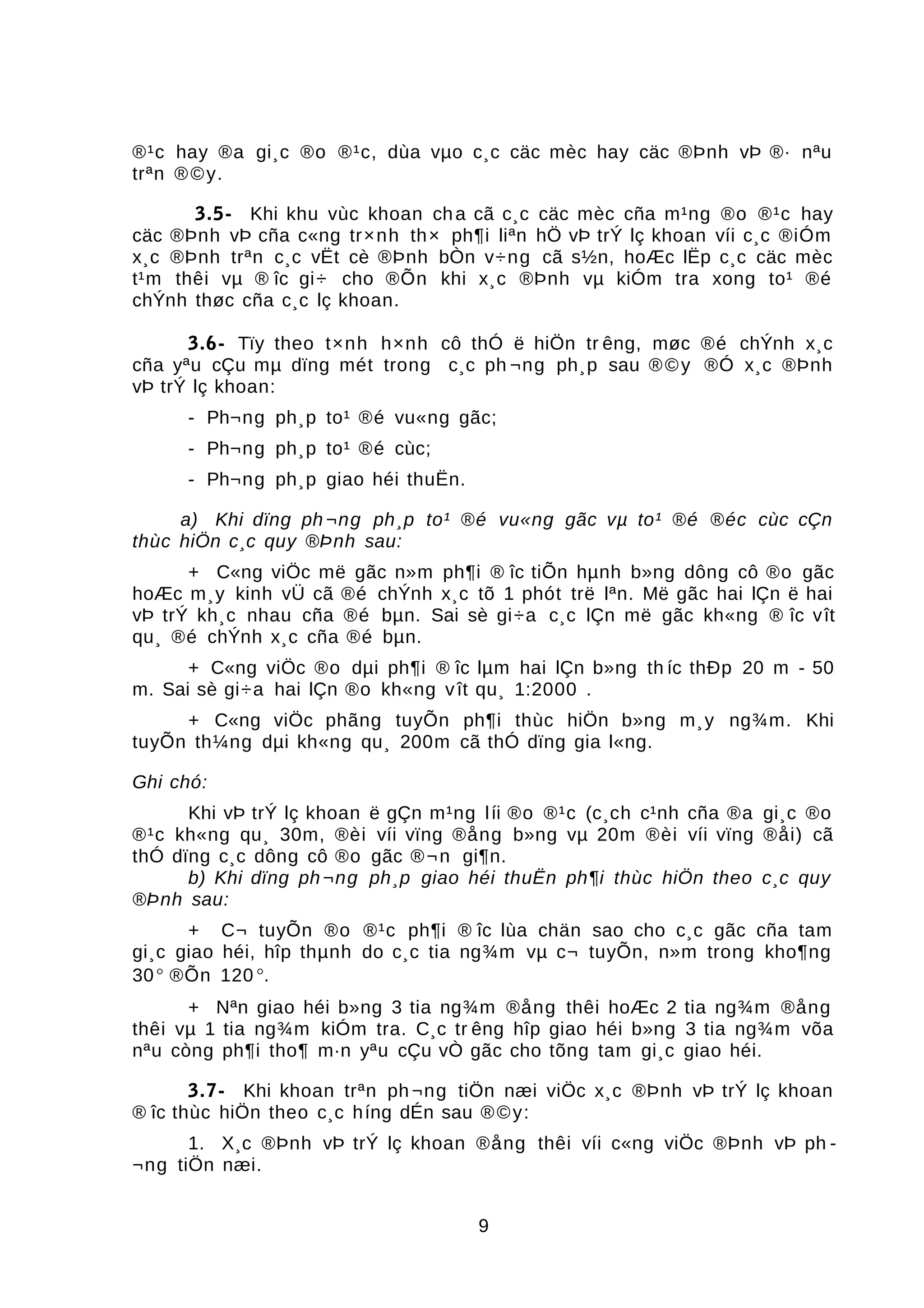 ®¹c hay ®a gi¸c ®o ®¹c, dùa vµo c¸c cäc mèc hay cäc ®Þnh vÞ ®· nªu
trªn ®©y.
3.5- Khi khu vùc khoan cha cã c¸c cäc mèc cña m¹ng ®o ®¹c hay
cäc ®Þnh vÞ cña c«ng tr×nh th× ph¶i liªn hÖ vÞ trÝ lç khoan víi c¸c ®iÓm
x¸c ®Þnh trªn c¸c vËt cè ®Þnh bÒn v÷ng cã s½n, hoÆc lËp c¸c cäc mèc
t¹m thêi vµ ® îc gi÷ cho ®Õn khi x¸c ®Þnh vµ kiÓm tra xong to¹ ®é
chÝnh thøc cña c¸c lç khoan.
3.6- Tïy theo t×nh h×nh cô thÓ ë hiÖn tr êng, møc ®é chÝnh x¸c
cña yªu cÇu mµ dïng mét trong c¸c ph ¬ng ph¸p sau ®©y ®Ó x¸c ®Þnh
vÞ trÝ lç khoan:
- Ph¬ng ph¸p to¹ ®é vu«ng gãc;
- Ph¬ng ph¸p to¹ ®é cùc;
- Ph¬ng ph¸p giao héi thuËn.
a) Khi dïng ph ¬ng ph¸p to¹ ®é vu«ng gãc vµ to¹ ®é ®éc cùc cÇn
thùc hiÖn c¸c quy ®Þnh sau:
+ C«ng viÖc më gãc n»m ph¶i ® îc tiÕn hµnh b»ng dông cô ®o gãc
hoÆc m¸y kinh vÜ cã ®é chÝnh x¸c tõ 1 phót trë lªn. Më gãc hai lÇn ë hai
vÞ trÝ kh¸c nhau cña ®é bµn. Sai sè gi÷a c¸c lÇn më gãc kh«ng ® îc vît
qu¸ ®é chÝnh x¸c cña ®é bµn.
+ C«ng viÖc ®o dµi ph¶i ® îc lµm hai lÇn b»ng th íc thÐp 20 m - 50
m. Sai sè gi÷a hai lÇn ®o kh«ng vît qu¸ 1:2000 .
+ C«ng viÖc phãng tuyÕn ph¶i thùc hiÖn b»ng m¸y ng¾m. Khi
tuyÕn th¼ng dµi kh«ng qu¸ 200m cã thÓ dïng gia l«ng.
Ghi chó:
Khi vÞ trÝ lç khoan ë gÇn m¹ng líi ®o ®¹c (c¸ch c¹nh cña ®a gi¸c ®o
®¹c kh«ng qu¸ 30m, ®èi víi vïng ®ång b»ng vµ 20m ®èi víi vïng ®åi) cã
thÓ dïng c¸c dông cô ®o gãc ®¬n gi¶n.
b) Khi dïng ph¬ng ph¸p giao héi thuËn ph¶i thùc hiÖn theo c¸c quy
®Þnh sau:
+ C¬ tuyÕn ®o ®¹c ph¶i ® îc lùa chän sao cho c¸c gãc cña tam
gi¸c giao héi, hîp thµnh do c¸c tia ng¾m vµ c¬ tuyÕn, n»m trong kho¶ng
30° ®Õn 120 °.
+ Nªn giao héi b»ng 3 tia ng¾m ®ång thêi hoÆc 2 tia ng¾m ®ång
thêi vµ 1 tia ng¾m kiÓm tra. C¸c tr êng hîp giao héi b»ng 3 tia ng¾m võa
nªu còng ph¶i tho¶ m·n yªu cÇu vÒ gãc cho tõng tam gi¸c giao héi.
3.7- Khi khoan trªn ph¬ng tiÖn næi viÖc x¸c ®Þnh vÞ trÝ lç khoan
® îc thùc hiÖn theo c¸c híng dÉn sau ®©y:
1. X¸c ®Þnh vÞ trÝ lç khoan ®ång thêi víi c«ng viÖc ®Þnh vÞ ph -
¬ng tiÖn næi.
9
 