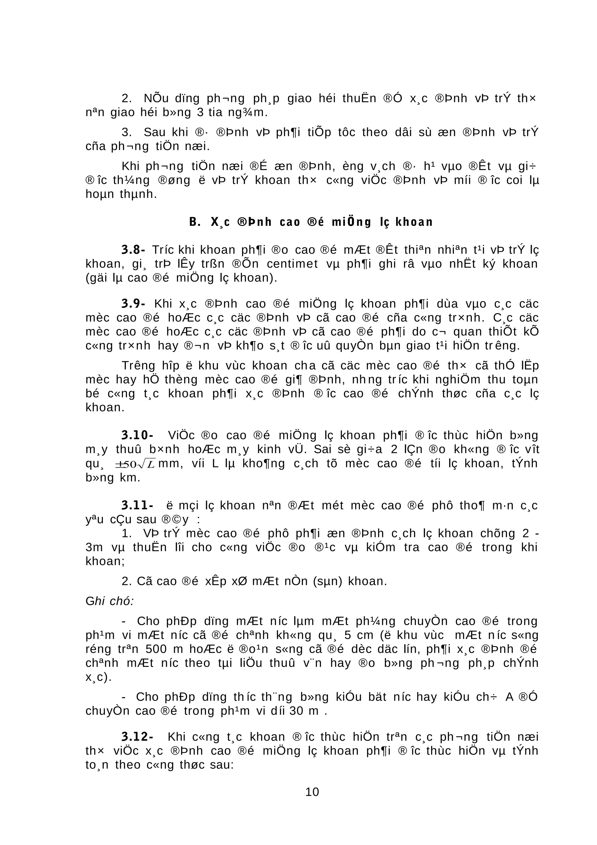 2. NÕu dïng ph¬ng ph¸p giao héi thuËn ®Ó x¸c ®Þnh vÞ trÝ th×
nªn giao héi b»ng 3 tia ng¾m.
3. Sau khi ®· ®Þnh vÞ ph¶i tiÕp tôc theo dâi sù æn ®Þnh vÞ trÝ
cña ph¬ng tiÖn næi.
Khi ph¬ng tiÖn næi ®É æn ®Þnh, èng v¸ch ®· h¹ vµo ®Êt vµ gi÷
® îc th¼ng ®øng ë vÞ trÝ khoan th× c«ng viÖc ®Þnh vÞ míi ® îc coi lµ
hoµn thµnh.
B. X¸c ®Þnh cao ®é miÖng lç khoan
3.8- Tríc khi khoan ph¶i ®o cao ®é mÆt ®Êt thiªn nhiªn t¹i vÞ trÝ lç
khoan, gi¸ trÞ lÊy trßn ®Õn centimet vµ ph¶i ghi râ vµo nhËt ký khoan
(gäi lµ cao ®é miÖng lç khoan).
3.9- Khi x¸c ®Þnh cao ®é miÖng lç khoan ph¶i dùa vµo c¸c cäc
mèc cao ®é hoÆc c¸c cäc ®Þnh vÞ cã cao ®é cña c«ng tr×nh. C¸c cäc
mèc cao ®é hoÆc c¸c cäc ®Þnh vÞ cã cao ®é ph¶i do c¬ quan thiÕt kÕ
c«ng tr×nh hay ®¬n vÞ kh¶o s¸t ® îc uû quyÒn bµn giao t¹i hiÖn tr êng.
Trêng hîp ë khu vùc khoan cha cã cäc mèc cao ®é th× cã thÓ lËp
mèc hay hÖ thèng mèc cao ®é gi¶ ®Þnh, nh ng tr íc khi nghiÖm thu toµn
bé c«ng t¸c khoan ph¶i x¸c ®Þnh ® îc cao ®é chÝnh thøc cña c¸c lç
khoan.
3.10- ViÖc ®o cao ®é miÖng lç khoan ph¶i ® îc thùc hiÖn b»ng
m¸y thuû b×nh hoÆc m¸y kinh vÜ. Sai sè gi÷a 2 lÇn ®o kh«ng ® îc vît
qu¸ ±50 L mm, víi L lµ kho¶ng c¸ch tõ mèc cao ®é tíi lç khoan, tÝnh
b»ng km.
3.11- ë mçi lç khoan nªn ®Æt mét mèc cao ®é phô tho¶ m·n c¸c
yªu cÇu sau ®©y :
1. VÞ trÝ mèc cao ®é phô ph¶i æn ®Þnh c¸ch lç khoan chõng 2 -
3m vµ thuËn lîi cho c«ng viÖc ®o ®¹c vµ kiÓm tra cao ®é trong khi
khoan;
2. Cã cao ®é xÊp xØ mÆt nÒn (sµn) khoan.
Ghi chó:
- Cho phÐp dïng mÆt níc lµm mÆt ph¼ng chuyÒn cao ®é trong
ph¹m vi mÆt níc cã ®é chªnh kh«ng qu¸ 5 cm (ë khu vùc mÆt n íc s«ng
réng trªn 500 m hoÆc ë ®o¹n s«ng cã ®é dèc däc lín, ph¶i x¸c ®Þnh ®é
chªnh mÆt níc theo tµi liÖu thuû v¨n hay ®o b»ng ph ¬ng ph¸p chÝnh
x¸c).
- Cho phÐp dïng th íc th¨ng b»ng kiÓu bät níc hay kiÓu ch÷ A ®Ó
chuyÒn cao ®é trong ph¹m vi díi 30 m .
3.12- Khi c«ng t¸c khoan ® îc thùc hiÖn trªn c¸c ph ¬ng tiÖn næi
th× viÖc x¸c ®Þnh cao ®é miÖng lç khoan ph¶i ® îc thùc hiÖn vµ tÝnh
to¸n theo c«ng thøc sau:
10
 
