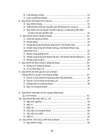 B. L¾p dùng gi¸ khoan .......................................................................... 12
C. L¾p r¸p thiÕt bÞ khoan ..................................................................... 14
5- Quy ®Þnh vÒ khoan trªn s«ng níc ............................................................ 15
A. Quy ®Þnh chung ............................................................................... 15
B. ThiÕt kÕ lùa chän ph¬ng tiÖn næi ®Ó khoan trªn s«ng níc ............ 16
C. Quy ®Þnh neo ch»ng ph¬ng tiÖn næi vµ c¸c biÖn ph¸p b¶o ®¶m
an toµn cho ph¬ng tiÖn næi ........................................................... 16
6- Quy ®Þnh vÒ ph¬ng ph¸p khoan ........................................................... 18
A. Chän ph¬ng ph¸p khoan .................................................................... 18
B. Khoan déng ....................................................................................... 19
C. Khoan Ðp b»ng mói khoan èng l¾p bª, mòi khoan hom .................. 22
D. Khoan xoay b»ng mòi khoan ruét gµ, mòi khoan lßng m¸ng,
mòi khoan th×a ....................................................................................... 22
E. Khoan xoay guång xo¾n .................................................................. 22
G. Khoan xoay b»ng mòi khoan hîp kim, mòi khoan hîp kim lßng ®«i.....24
H. Khoan xoay b»ng bi .......................................................................... 29
7- Quy ®Þnh vÒ viÖc n©ng h¹ dông cô khoan ............................................ 34
A. N©ng vµ h¹ dông cô khoan ................................................................ 34
B. H¹ vµ nhæ èng v¸ch .......................................................................... 35
8- Quy ®Þnh vÒ viÖc gia cè v¸ch lç khoan -
chèng mÊt níc vµ ng¨n níc trong lç khoan ................................................ 34
A. Gia cè v¸ch lç khoan b»ng dung dÞch sÐt (bentonit) ........................ 36
B. Gia cè v¸ch lç khoan b»ng èng v¸ch ................................................. 37
C. Chèng mÊt níc trong lç khoan ........................................................... 38
D. Ng¨n níc trong lç khoan ............................................................................
9- Quy ®Þnh theo dâi, ®o ®¹c vµ ghi chÐp trong
qu¸ tr×nh khoan ....................................................................................... 42
10- Quy ®Þnh lÊy mÉu ®Êt, ®¸, níc ............................................................. 43
A. MÉu thÝ nghiÖm ................................................................................ 44
B. MÉu ®¸ .............................................................................................. 48
C. MÉu níc ............................................................................................. 49
D. LÊy mÉu níc trong lç khoan .............................................................. 50
E. LÊy mÉu níc mÆt ............................................................................. 52
G. MÉu lu ............................................................................................... 53
11- Quy ®Þnh vÒ c«ng t¸c kÕt thóc lç khoan ............................................ 54
A. Quy ®Þnh chung ............................................................................. 54
98
 