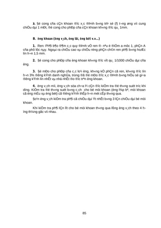 3. §é cong cña cÇn khoan ®îc x¸c ®Þnh b»ng trÞ sè (f) t¬ng øng víi cung
chiÒu dµi 1 mÐt, ®é cong cho phÐp cña cÇn khoan kh«ng ®îc qu¸ 1mm.
B. èng khoan (èng v¸ch, èng lâi, èng bét v.v...)
1. Ren: Ph¶i b¶o ®¶m c¸c quy ®Þnh vÒ ren ®· nªu ë ®iÓm a môc 1, phÇn A
cña phô lôc nµy. Ngoµi ra chiÒu cao vµ chiÒu réng phÇn ch©n ren ph¶i b»ng hoÆc
lín h¬n 1,5 mm.
2. §é cong cho phÐp cña èng khoan kh«ng ®îc vît qu¸ 1/1000 chiÒu dµi cña
èng.
3. §é mÐo cho phÐp cña c¸c lo¹i èng, kh«ng kÓ phÇn cã ren, kh«ng ®îc lín
h¬n 3% ®êng kÝnh danh nghÜa, trong ®ã ®é mÐo ®îc x¸c ®Þnh b»ng hiÖu sè gi÷a
®êng kÝnh lín nhÊt vµ nhá nhÊt ®o ®îc trªn èng khoan.
4. èng v¸ch míi, èng v¸ch söa ch÷a l¹i cÇn ®îc kiÓm tra ®é th«ng suèt tríc khi
dïng. KiÓm tra ®é th«ng suèt b»ng c¸ch cho bé mòi khoan (èng l¾p bª, mòi khoan
cã èng mÉu vµ èng bét) cã ®êng kÝnh thÊp h¬n mét cÊp th«ng qua.
§o¹n èng v¸ch kiÓm tra ph¶i cã chiÒu dµi Ýt nhÊt b»ng 3 lÇn chiÒu dµi bé mòi
khoan.
Khi kiÓm tra ph¶i lÇn lît cho bé mòi khoan th«ng qua lßng èng v¸ch theo 4 h-
íng th¼ng gãc víi nhau.
85
 