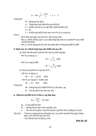 L= 5h + h
hR
q
2 2
+ = lo + lx
Trong ®ã:
R - Tæng trë lùc (kG)
q - Träng lîng mét mÐt d©y neo (kG/m)
h - ChiÒu cao tõ ®¸y s«ng ®Õn mÆt thuyÒn (m).
lo = 5h
lx = ChiÒu dµi phÇn d©y neo n»m trªn ®¸y s«ng (m)
Chó ý:
- §o¹n d©y neo gÇn neo chñ nªn lµm b»ng xÝch.
- Khi x¸c ®Þnh chiÒu cao h, cÇn xÐt trêng hîp mùc níc cã thÓ lªn cao nhÊt
trong khi khoan.
- Khi x¸c ®Þnh tæng trë lùc cho neo ph¶i xÐt víi trêng hîp bÊt lîi nhÊt.
5. Chän neo: X¸c ®Þnh träng lîng cÇn thiÕt cho neo, W :
a) Neo s¾t h¶i qu©n (cã hai mòi neo vµ ®ßn ngang).
- Khi ®¸y s«ng lµ c¸t:
W =
R
5 6~
(kG)
- Khi ®¸y s«ng lµ ®Êt :
W =
R
8 12~
(kG)
b) Neo b»ng khèi bª t«ng hay rä ®¸:
- Khi ®¸y s«ng lµ c¸t:
W = (1 ~ 1,5) R (kG)
- Khi ®¸y s«ng lµ ®¸ hoÆc cuéi:
W = (2 ~ 3) R (kG)
Trong ®ã:
W - Träng lîng cÇn thiÕt tÝnh to¸n cña neo, ,kg
R - Trë lùc ph©n bè cho neo, kG.
6. Chän ph¬ng tiÖn lai d¾t theo c«ng thøc Eps:
Eps=
R V.
75
(m· lùc)
Eps - C«ng suÊt lai d¾t
R - Tæng trë lùc ®èi víi ph¬ng tiÖn. kG.
V - Tèc ®é di chuyÓn t¬ng ®èi cña ph¬ng tiÖn ®èi víi dßng níc (m/s)
Ghi chó: - TÝnh to¸n tæng trë lùc rÊt phøc t¹p. Tuy nhiªn cã thÓ tÝnh gÇn ®óng
theo c¸ch tÝnh trë lùc cho neo.
- Tèc ®é lai d¾t nªn lÊy lµ 1m/s.
Phô lôc 18
87
 