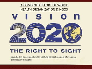 A COMBINED EFFORT OF WORLD
HEALTH ORGANIZATION & NGOS
Launched in Geneva on Feb 18, 1999, to combat problem of avoidable
blindness in the world.
 