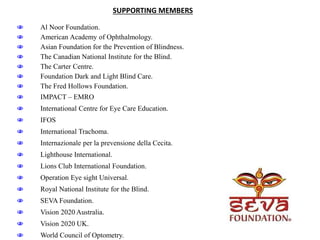  Al Noor Foundation.
 American Academy of Ophthalmology.
 Asian Foundation for the Prevention of Blindness.
 The Canadian National Institute for the Blind.
 The Carter Centre.
 Foundation Dark and Light Blind Care.
 The Fred Hollows Foundation.
 IMPACT – EMRO
 International Centre for Eye Care Education.
 IFOS
 International Trachoma.
 Internazionale per la prevensione della Cecita.
 Lighthouse International.
 Lions Club International Foundation.
 Operation Eye sight Universal.
 Royal National Institute for the Blind.
 SEVA Foundation.
 Vision 2020 Australia.
 Vision 2020 UK.
 World Council of Optometry.
SUPPORTING MEMBERS
 