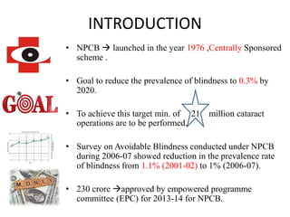 INTRODUCTION
• NPCB  launched in the year 1976 ,Centrally Sponsored
scheme .
• Goal to reduce the prevalence of blindness to 0.3% by
2020.
• To achieve this target min. of 21 million cataract
operations are to be performed.
• Survey on Avoidable Blindness conducted under NPCB
during 2006-07 showed reduction in the prevalence rate
of blindness from 1.1% (2001-02) to 1% (2006-07).
• 230 crore approved by empowered programme
committee (EPC) for 2013-14 for NPCB.
 