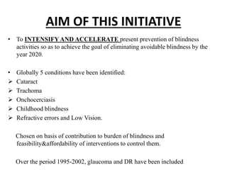 AIM OF THIS INITIATIVE
• To INTENSIFY AND ACCELERATE present prevention of blindness
activities so as to achieve the goal of eliminating avoidable blindness by the
year 2020.
• Globally 5 conditions have been identified:
 Cataract
 Trachoma
 Onchocerciasis
 Childhood blindness
 Refractive errors and Low Vision.
Chosen on basis of contribution to burden of blindness and
feasibility&affordability of interventions to control them.
Over the period 1995-2002, glaucoma and DR have been included
 