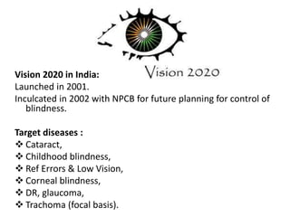 Vision 2020 in India:
Launched in 2001.
Inculcated in 2002 with NPCB for future planning for control of
blindness.
Target diseases :
 Cataract,
 Childhood blindness,
 Ref Errors & Low Vision,
 Corneal blindness,
 DR, glaucoma,
 Trachoma (focal basis).
 