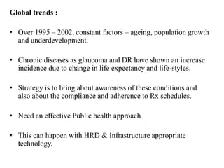 Global trends :
• Over 1995 – 2002, constant factors – ageing, population growth
and underdevelopment.
• Chronic diseases as glaucoma and DR have shown an increase
incidence due to change in life expectancy and life-styles.
• Strategy is to bring about awareness of these conditions and
also about the compliance and adherence to Rx schedules.
• Need an effective Public health approach
• This can happen with HRD & Infrastructure appropriate
technology.
 