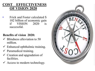 COST EFFECTIVENESS
OF VISION 2020
• Frick and Foster calculated $
102 billion of economic gain
if VISION 2020 is
successful.
Benefits of vision 2020:
 Blindness alleviation to 50
million.
 Enhanced ophthalmic training.
 Paramedical training.
 Creation and upgradation of
facilities.
 Access to modern technology.
 