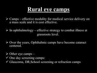 Rural eye camps
 Camps – effective modality for medical service delivery on
a mass scale and it is cost effective.
 In ophthalmology – effective strategy to combat illness at
grassroots level.
 Over the years, Ophthalmic camps have become cataract
centered.
 Other eye camps –
 One day screening camps:
 Glaucoma, DR,School screening or refraction camps
 