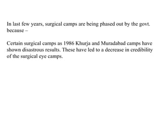In last few years, surgical camps are being phased out by the govt.
because –
Certain surgical camps as 1986 Khurja and Muradabad camps have
shown disastrous results. These have led to a decrease in credibility
of the surgical eye camps.
 