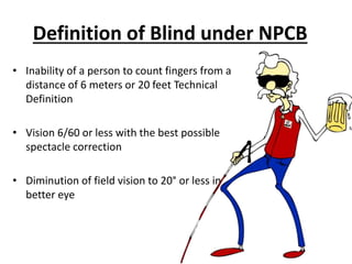 Definition of Blind under NPCB
• Inability of a person to count fingers from a
distance of 6 meters or 20 feet Technical
Definition
• Vision 6/60 or less with the best possible
spectacle correction
• Diminution of field vision to 20° or less in
better eye
 