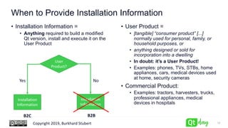 Copyright 2019, Burkhard Stubert
When to Provide Installation Information
• User Product =
• [tangible] “consumer product” [...]
normally used for personal, family, or
household purposes, or
• anything designed or sold for
incorporation into a dwelling
• In doubt: it’s a User Product!
• Examples: phones, TVs, STBs, home
appliances, cars, medical devices used
at home, security cameras
• Commercial Product:
• Examples: tractors, harvesters, trucks,
professional appliances, medical
devices in hospitals
12
User
Product?
NoYes
Installation
Information
Installation
Information
B2C B2B
• Installation Information =
• Anything required to build a modified
Qt version, install and execute it on the
User Product
 