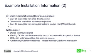 Copyright 2019, Burkhard Stubert
Example Installation Information (2)
• (4) User installs Qt shared libraries on product
• Copy Qt shared libs from USB drive to product
• Download Qt shared libs from server to product
• Copy Qt shared libs from connected laptop to product (via CAN or Ethernet)
• ...
• Notes on (4):
• Shared libs may be signed
• Warning OK that user loses warranty, support and even vehicle operation license
• Qt libs can undergo AppStore-like approval process
• Functionality must not be restricted – unless modified Qt behaves maliciously
14
 