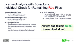 Copyright 2019, Burkhard Stubert
License Analysis with Fossology:
Individual Check for Remaining Red Files
• src/multimedia/doc
• Mark folder as irrelevant
• src/mulimediawidgets/doc
• Mark folder as irrelevant
• src/plugins/winrt
• qwinrtcameraflashcontrol.cpp/h: license
text slightly different to one used in bulk
scan
• Identify license for each file individually
• In root directory:
• Mark LICENSE.(FDL | GPL2 | GPL3 |
GPL3-EXCEPT) as irrelevant
• Set LICENSE.LGPL3 as main license
28
All files and folders green!
License check done!
 