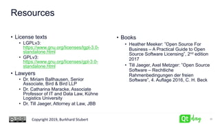 Copyright 2019, Burkhard Stubert
Resources
• License texts
• LGPLv3:
https://www.gnu.org/licenses/lgpl-3.0-
standalone.html
• GPLv3:
https://www.gnu.org/licenses/gpl-3.0-
standalone.html
• Lawyers
• Dr. Miriam Ballhausen, Senior
Associate, Bird & Bird LLP
• Dr. Catharina Maracke, Associate
Professor of IT and Data Law, Kühne
Logistics University
• Dr. Till Jaeger, Attorney at Law, JBB
• Books
• Heather Meeker: ”Open Source For
Business – A Practical Guide to Open
Source Software Licensing”, 2nd edition
2017
• Till Jaeger, Axel Metzger: ”Open Source
Software – Rechtliche
Rahmenbedingungen der freien
Software”, 4. Auflage 2016, C. H. Beck
36
 