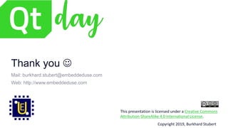 This presentation is licensed under a Creative Commons
Attribution-ShareAlike 4.0 International License.
Copyright 2019, Burkhard Stubert
Thank you J
Mail: burkhard.stubert@embeddeduse.com
Web: http://www.embeddeduse.com
 