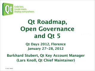 Qt Roadmap,
                 Open Governance
                     and Qt 5
                  Qt Days 2012, Florence
                   January 27-28, 2012

  Burkhard Stubert, Qt Key Account Manager
       (Lars Knoll, Qt Chief Maintainer)

© 2012 Nokia 
 