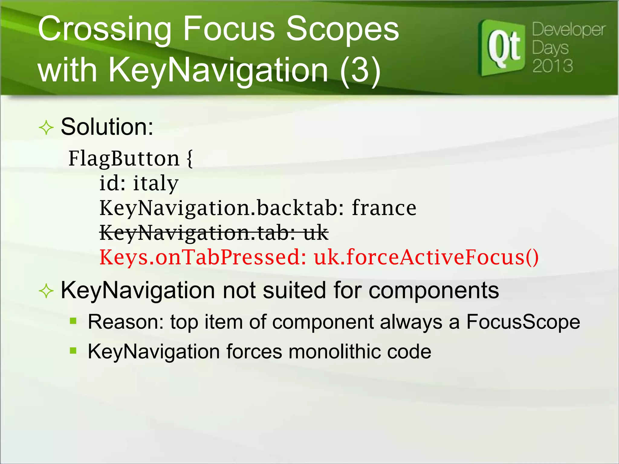 Crossing Focus Scopes
with KeyNavigation (3)
 Solution:

FlagButton {
id: italy
KeyNavigation.backtab: france
KeyNavigation.tab: uk
Keys.onTabPressed: uk.forceActiveFocus()
 KeyNavigation not suited for components
 Reason: top item of component always a FocusScope
 KeyNavigation forces monolithic code

 