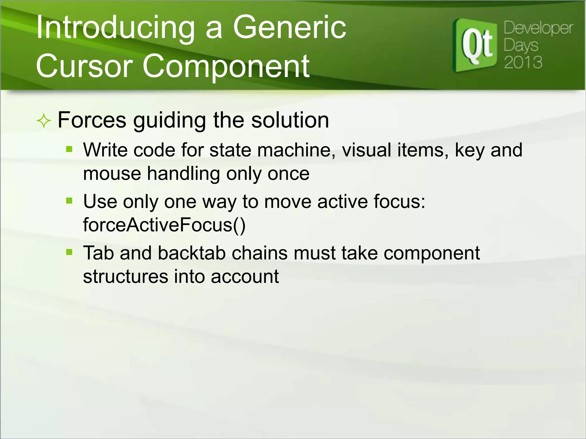 Introducing a Generic
Cursor Component
 Forces guiding the solution
 Write code for state machine, visual items, key and
mouse handling only once
 Use only one way to move active focus:
forceActiveFocus()
 Tab and backtab chains must take component
structures into account

 