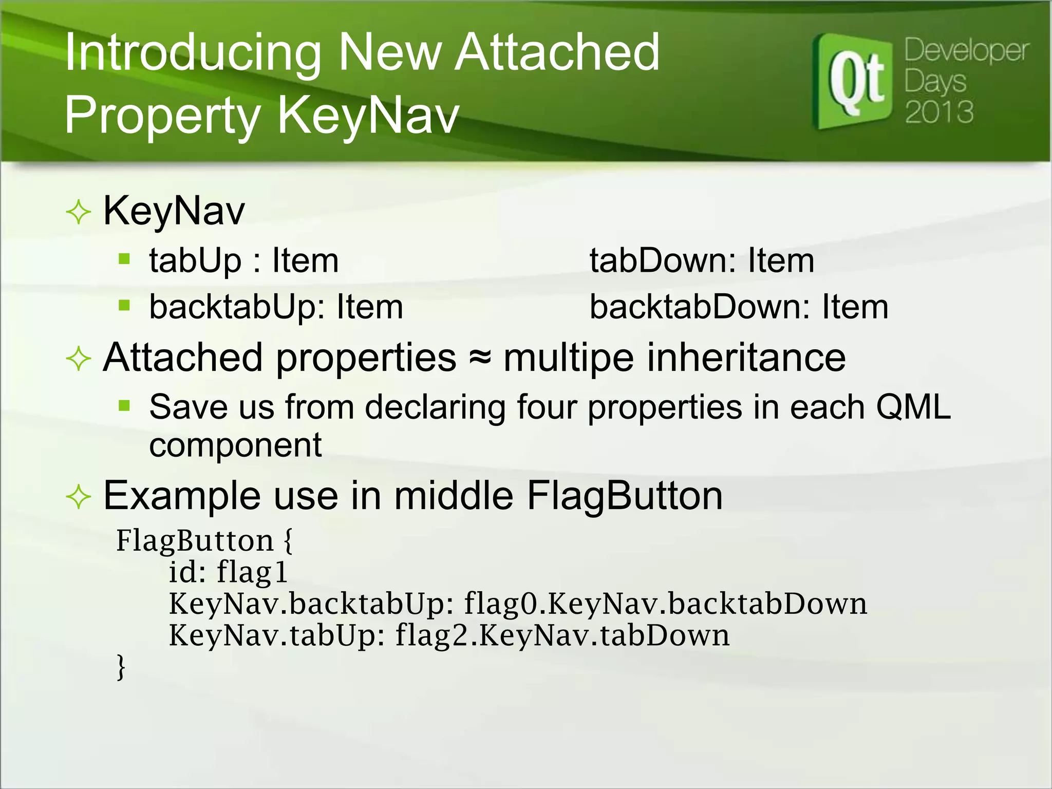 Introducing New Attached
Property KeyNav
 KeyNav
 tabUp : Item
 backtabUp: Item

tabDown: Item
backtabDown: Item

 Attached properties ≈ multipe inheritance
 Save us from declaring four properties in each QML
component
 Example use in middle FlagButton
FlagButton {
id: flag1
KeyNav.backtabUp: flag0.KeyNav.backtabDown
KeyNav.tabUp: flag2.KeyNav.tabDown
}

 