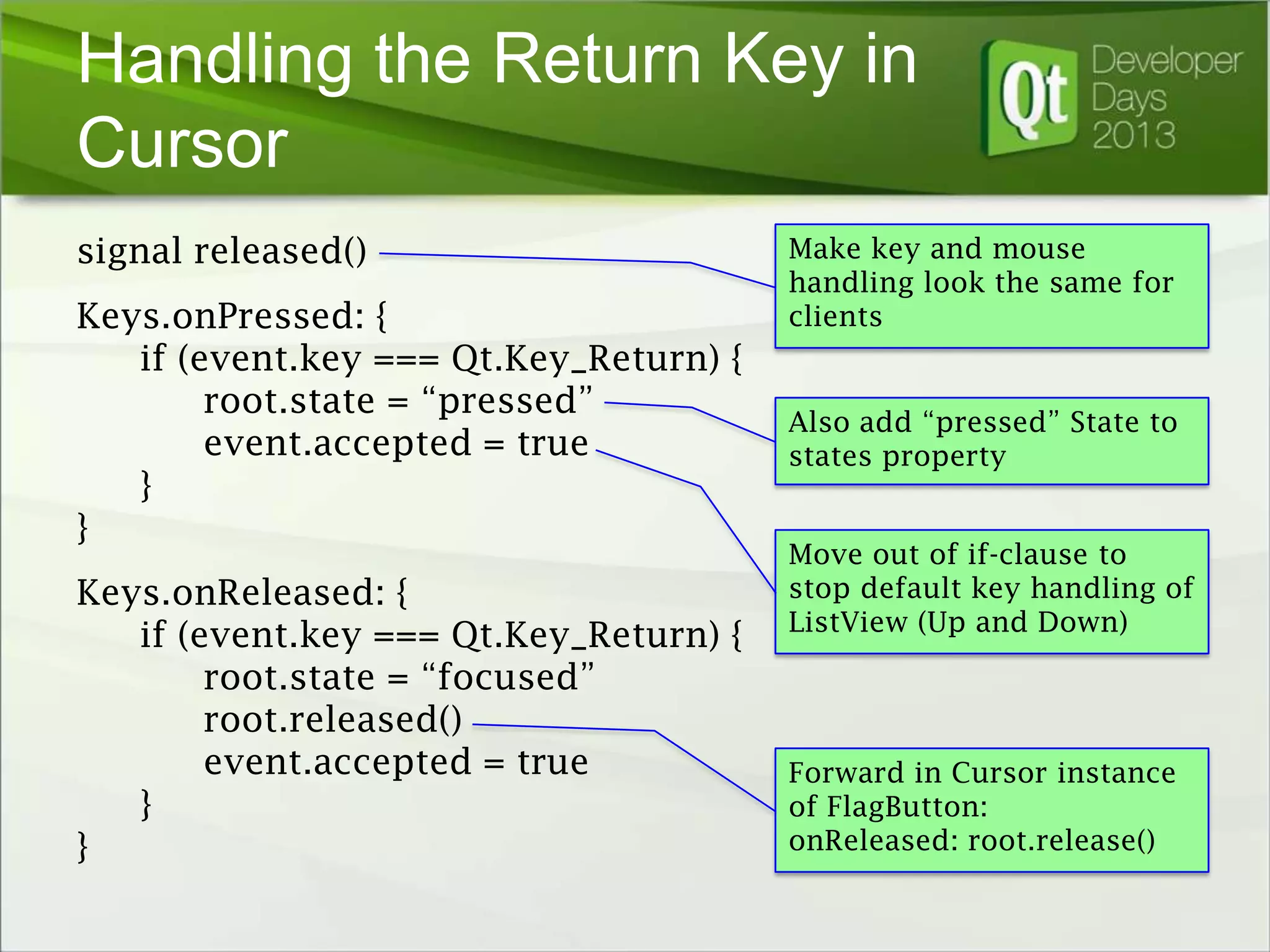 Handling the Return Key in
Cursor
signal released()
Keys.onPressed: {
if (event.key === Qt.Key_Return) {
root.state = “pressed”
event.accepted = true
}
}
Keys.onReleased: {
if (event.key === Qt.Key_Return) {
root.state = “focused”
root.released()
event.accepted = true
}
}

Make key and mouse
handling look the same for
clients

Also add “pressed” State to
states property
Move out of if-clause to
stop default key handling of
ListView (Up and Down)

Forward in Cursor instance
of FlagButton:
onReleased: root.release()

 