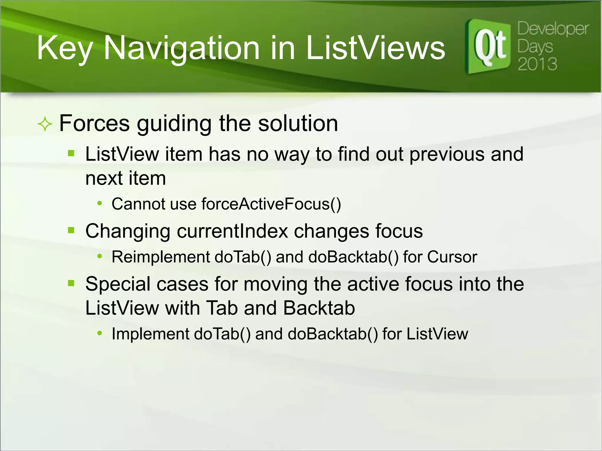 Key Navigation in ListViews
 Forces guiding the solution
 ListView item has no way to find out previous and
next item
• Cannot use forceActiveFocus()

 Changing currentIndex changes focus
• Reimplement doTab() and doBacktab() for Cursor

 Special cases for moving the active focus into the
ListView with Tab and Backtab
• Implement doTab() and doBacktab() for ListView

 
