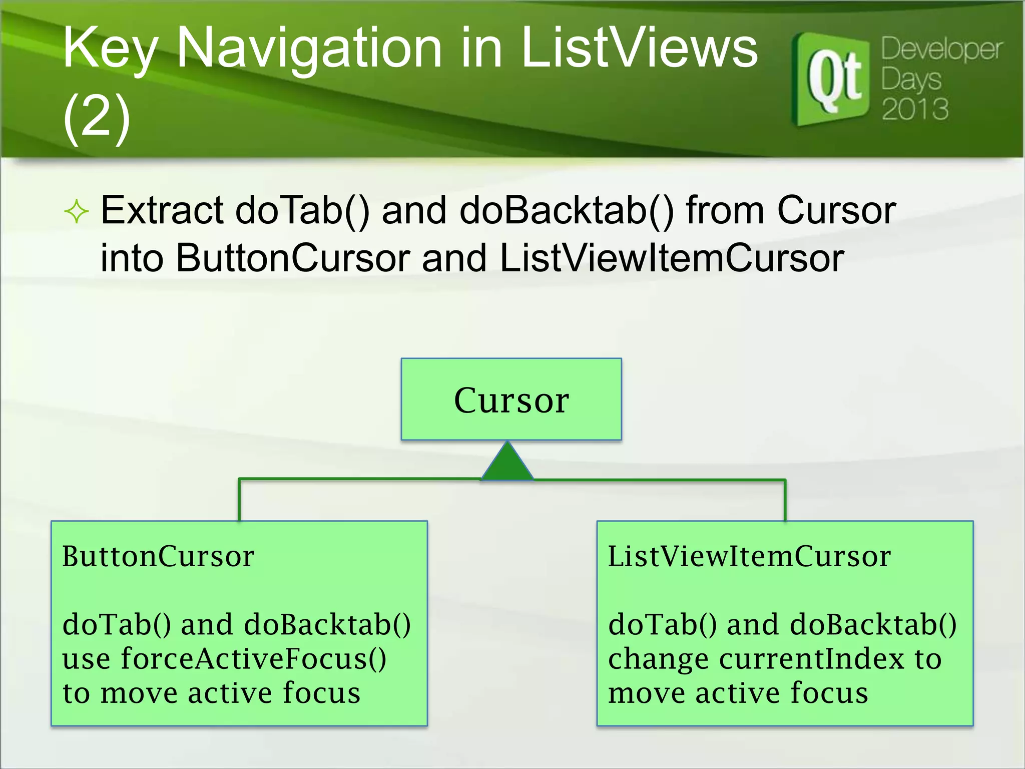 Key Navigation in ListViews
(2)
 Extract doTab() and doBacktab() from Cursor

into ButtonCursor and ListViewItemCursor

Cursor

ButtonCursor

ListViewItemCursor

doTab() and doBacktab()
use forceActiveFocus()
to move active focus

doTab() and doBacktab()
change currentIndex to
move active focus

 