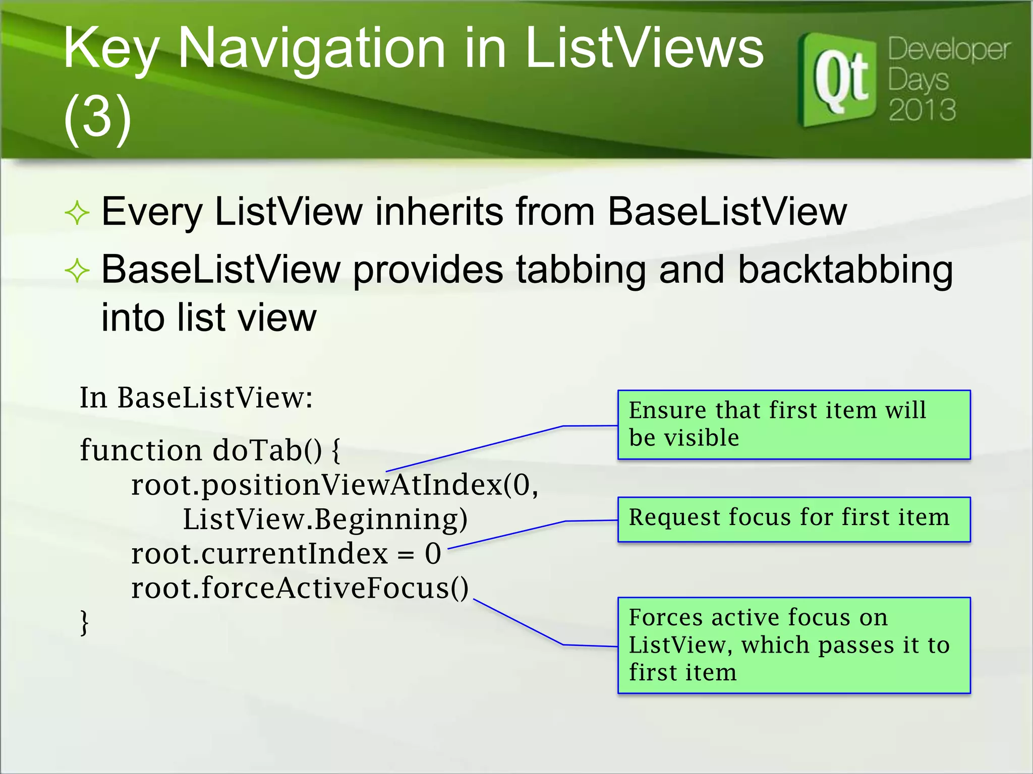 Key Navigation in ListViews
(3)
 Every ListView inherits from BaseListView

 BaseListView provides tabbing and backtabbing

into list view
In BaseListView:
function doTab() {
root.positionViewAtIndex(0,
ListView.Beginning)
root.currentIndex = 0
root.forceActiveFocus()
}

Ensure that first item will
be visible
Request focus for first item

Forces active focus on
ListView, which passes it to
first item

 