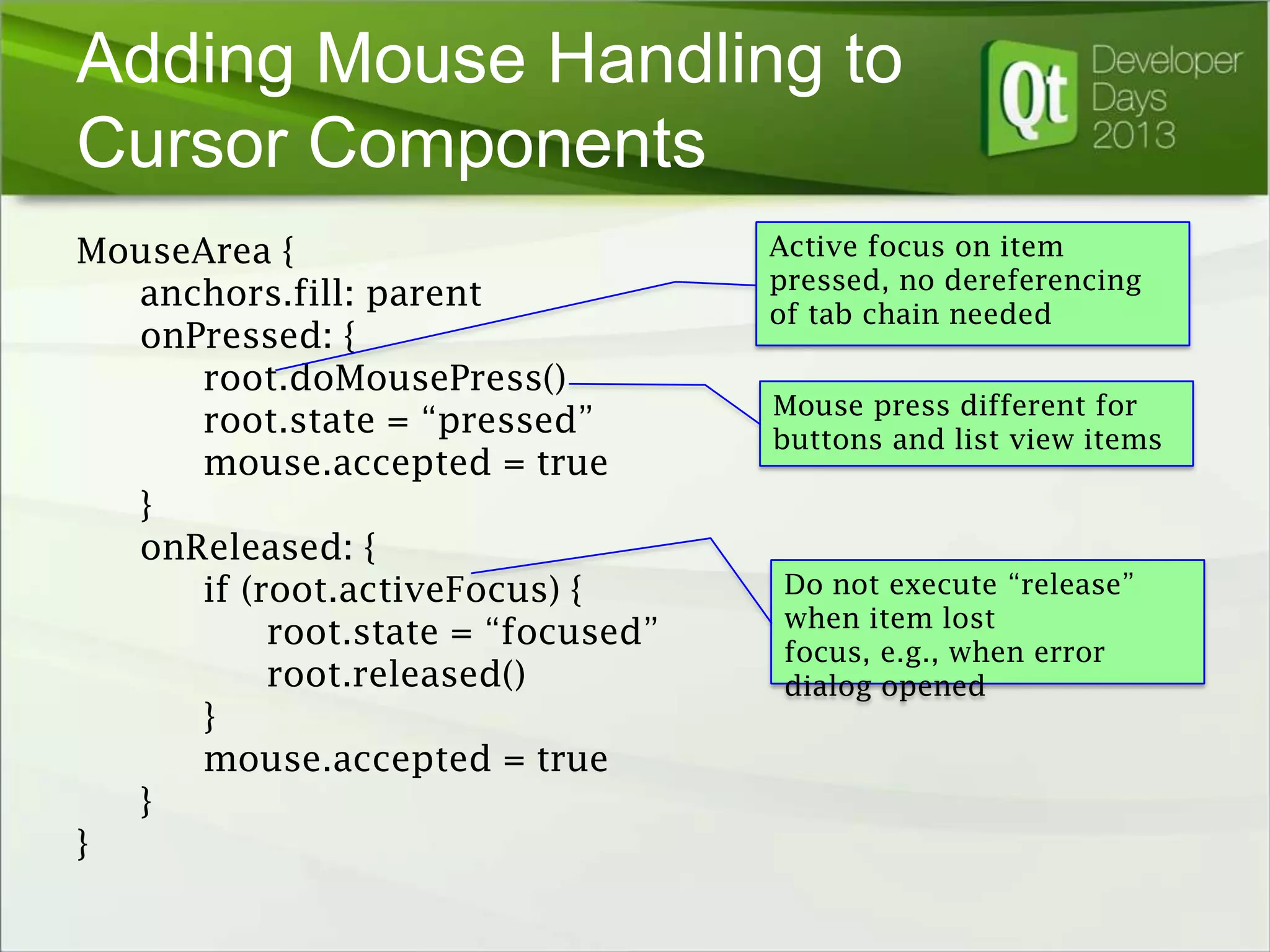 Adding Mouse Handling to
Cursor Components
MouseArea {
anchors.fill: parent
onPressed: {
root.doMousePress()
root.state = “pressed”
mouse.accepted = true
}
onReleased: {
if (root.activeFocus) {
root.state = “focused”
root.released()
}
mouse.accepted = true
}
}

Active focus on item
pressed, no dereferencing
of tab chain needed
Mouse press different for
buttons and list view items

Do not execute “release”
when item lost
focus, e.g., when error
dialog opened

 