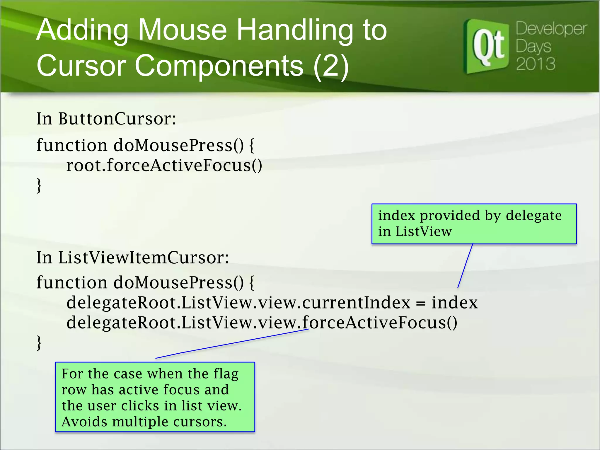 Adding Mouse Handling to
Cursor Components (2)
In ButtonCursor:
function doMousePress() {
root.forceActiveFocus()
}
index provided by delegate
in ListView

In ListViewItemCursor:
function doMousePress() {
delegateRoot.ListView.view.currentIndex = index
delegateRoot.ListView.view.forceActiveFocus()
}
For the case when the flag
row has active focus and
the user clicks in list view.
Avoids multiple cursors.

 