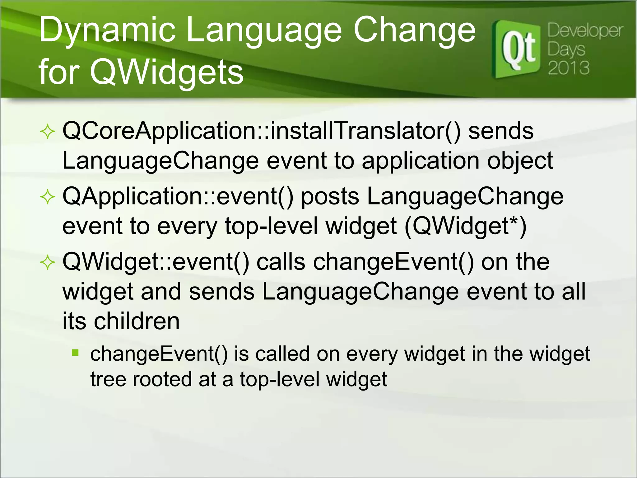 Dynamic Language Change
for QWidgets
 QCoreApplication::installTranslator() sends

LanguageChange event to application object
 QApplication::event() posts LanguageChange
event to every top-level widget (QWidget*)
 QWidget::event() calls changeEvent() on the
widget and sends LanguageChange event to all
its children
 changeEvent() is called on every widget in the widget
tree rooted at a top-level widget

 