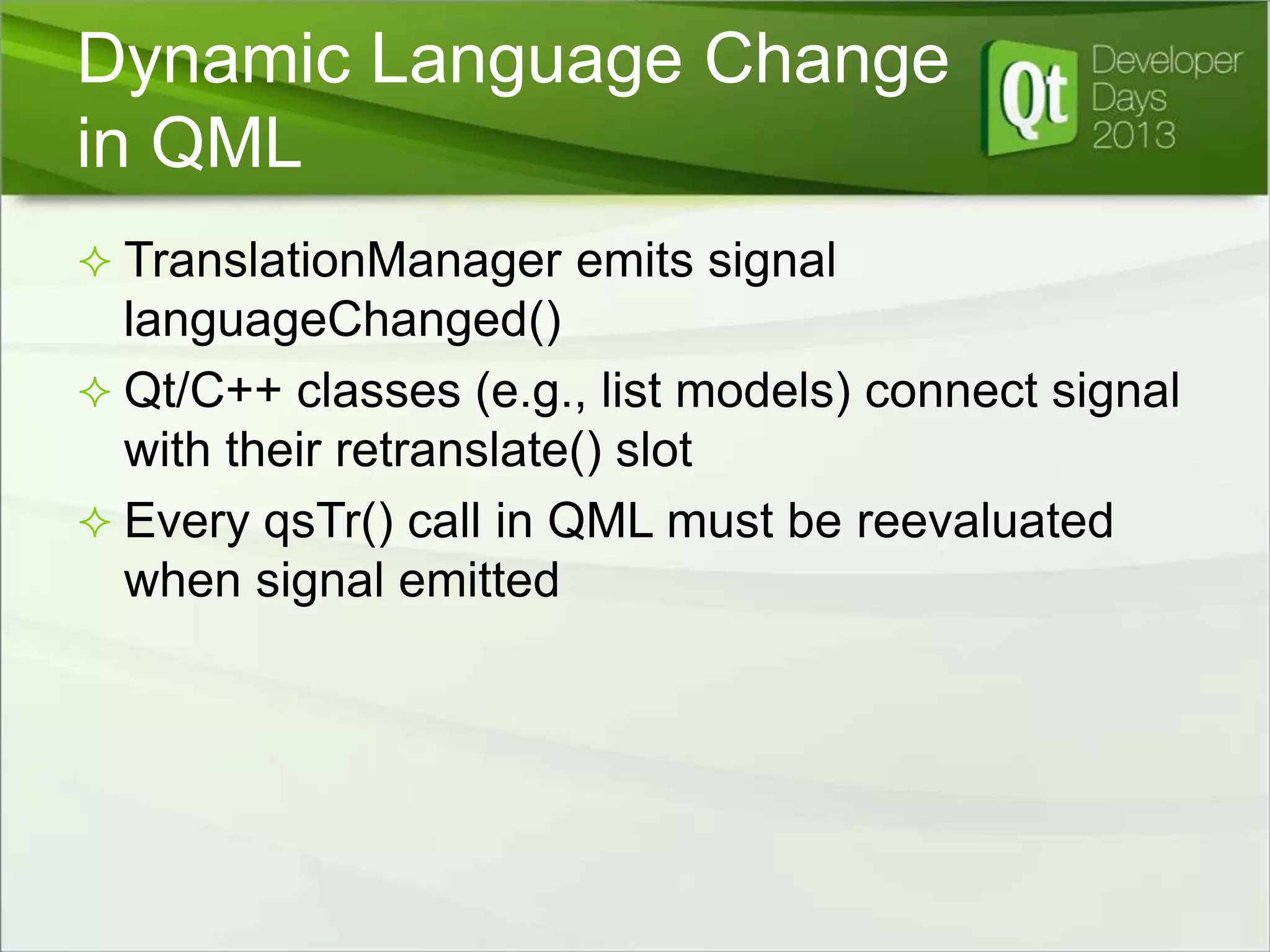 Dynamic Language Change
in QML
 TranslationManager emits signal

languageChanged()
 Qt/C++ classes (e.g., list models) connect signal
with their retranslate() slot
 Every qsTr() call in QML must be reevaluated
when signal emitted

 