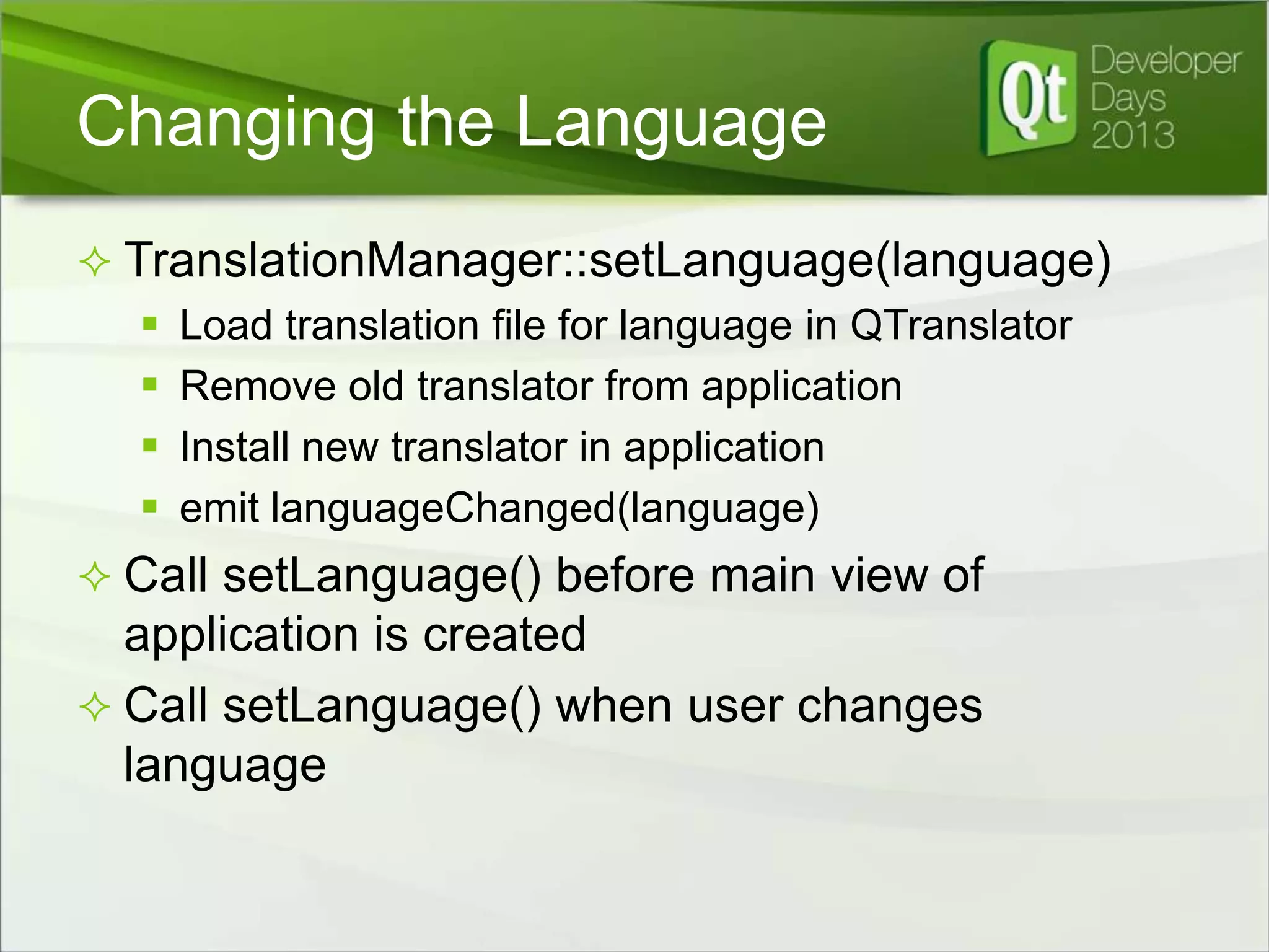 Changing the Language
 TranslationManager::setLanguage(language)
 Load translation file for language in QTranslator
 Remove old translator from application
 Install new translator in application
 emit languageChanged(language)

 Call setLanguage() before main view of

application is created
 Call setLanguage() when user changes
language

 