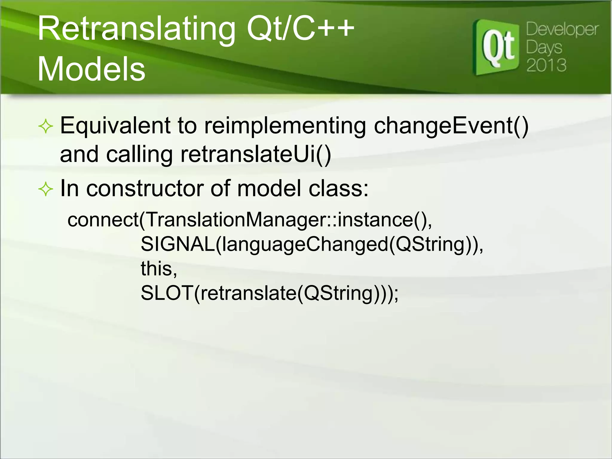 Retranslating Qt/C++
Models
 Equivalent to reimplementing changeEvent()

and calling retranslateUi()
 In constructor of model class:
connect(TranslationManager::instance(),
SIGNAL(languageChanged(QString)),
this,
SLOT(retranslate(QString)));

 