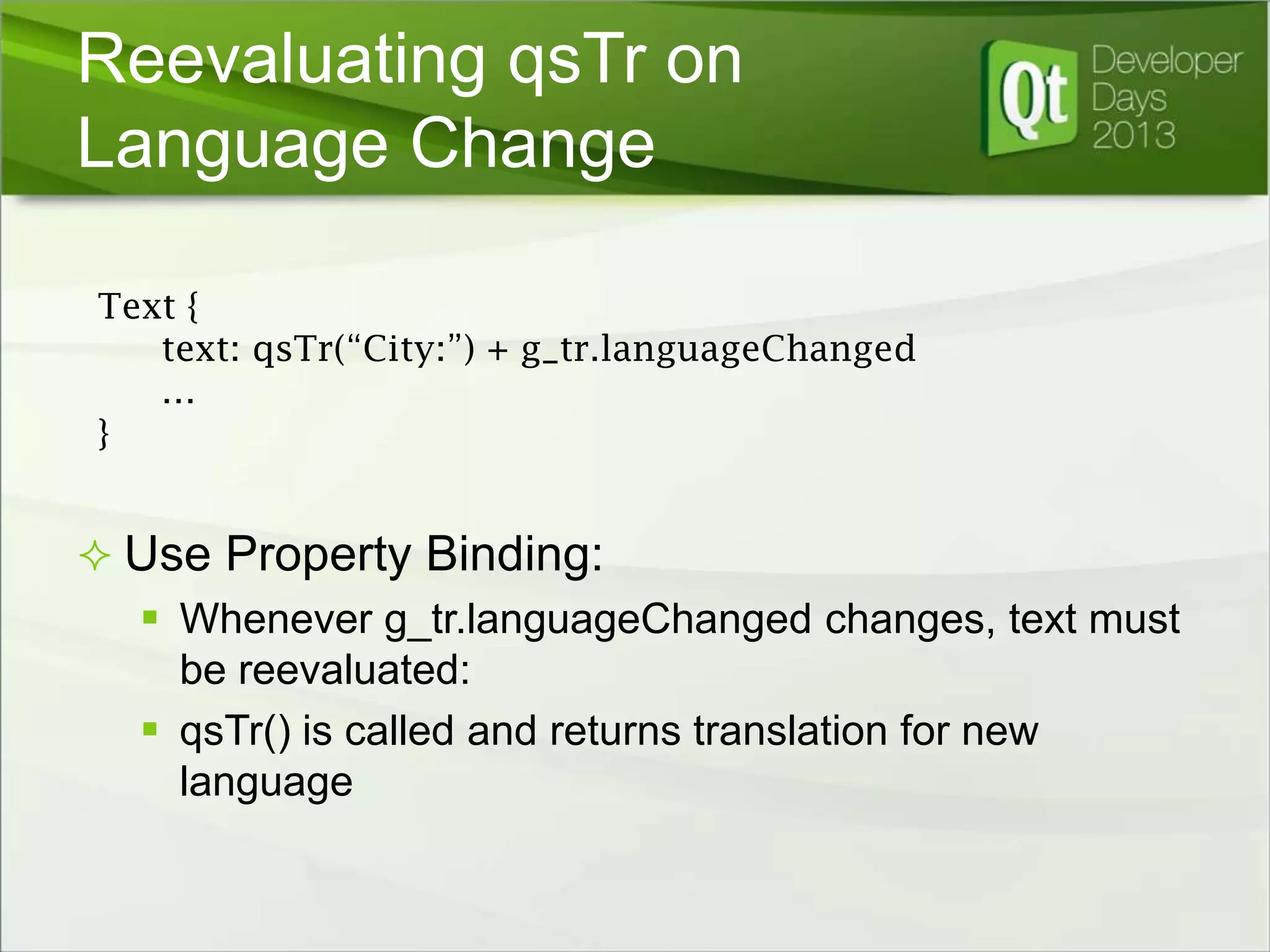 Reevaluating qsTr on
Language Change
Text {
text: qsTr(“City:”) + g_tr.languageChanged
…
}

 Use Property Binding:
 Whenever g_tr.languageChanged changes, text must
be reevaluated:
 qsTr() is called and returns translation for new
language

 