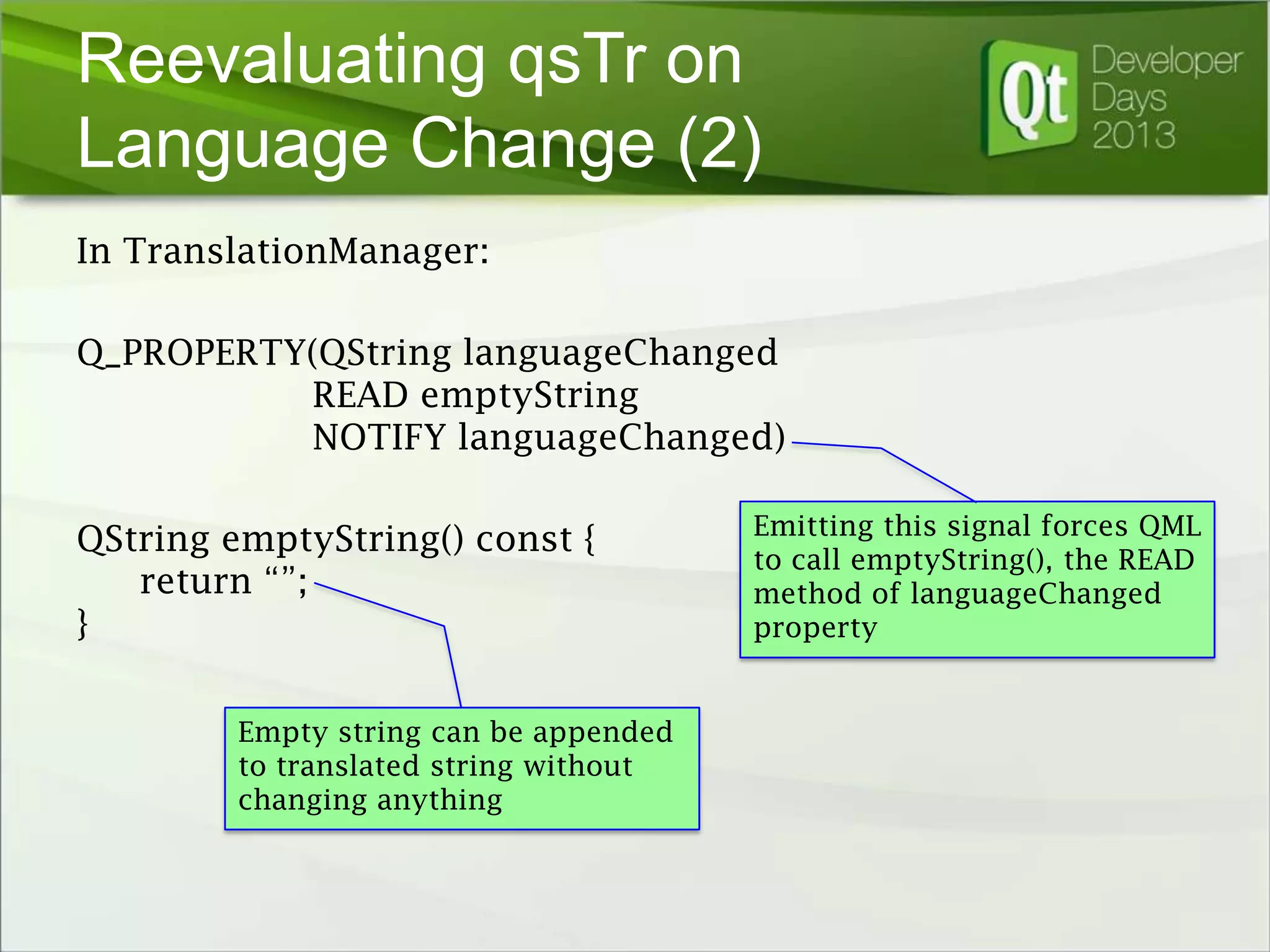 Reevaluating qsTr on
Language Change (2)
In TranslationManager:
Q_PROPERTY(QString languageChanged
READ emptyString
NOTIFY languageChanged)

QString emptyString() const {
return “”;
}
Empty string can be appended
to translated string without
changing anything

Emitting this signal forces QML
to call emptyString(), the READ
method of languageChanged
property

 