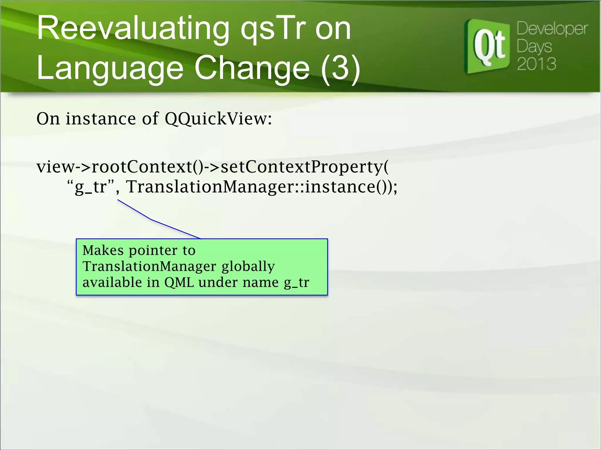 Reevaluating qsTr on
Language Change (3)
On instance of QQuickView:
view->rootContext()->setContextProperty(
“g_tr”, TranslationManager::instance());

Makes pointer to
TranslationManager globally
available in QML under name g_tr

 