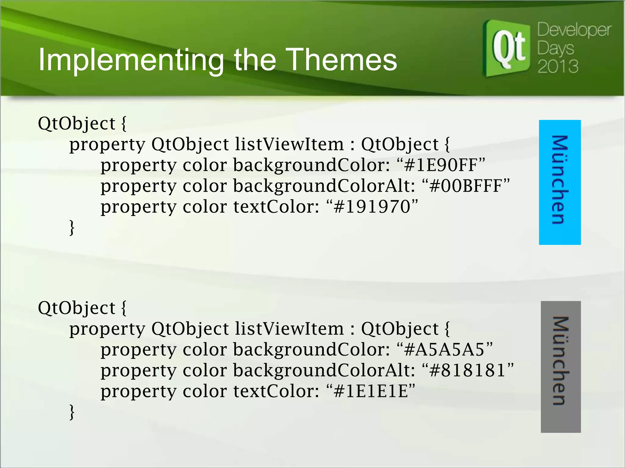 Implementing the Themes
QtObject {
property QtObject listViewItem : QtObject {
property color backgroundColor: “#1E90FF”
property color backgroundColorAlt: “#00BFFF”
property color textColor: “#191970”
}

QtObject {
property QtObject listViewItem : QtObject {
property color backgroundColor: “#A5A5A5”
property color backgroundColorAlt: “#818181”
property color textColor: “#1E1E1E”
}

 