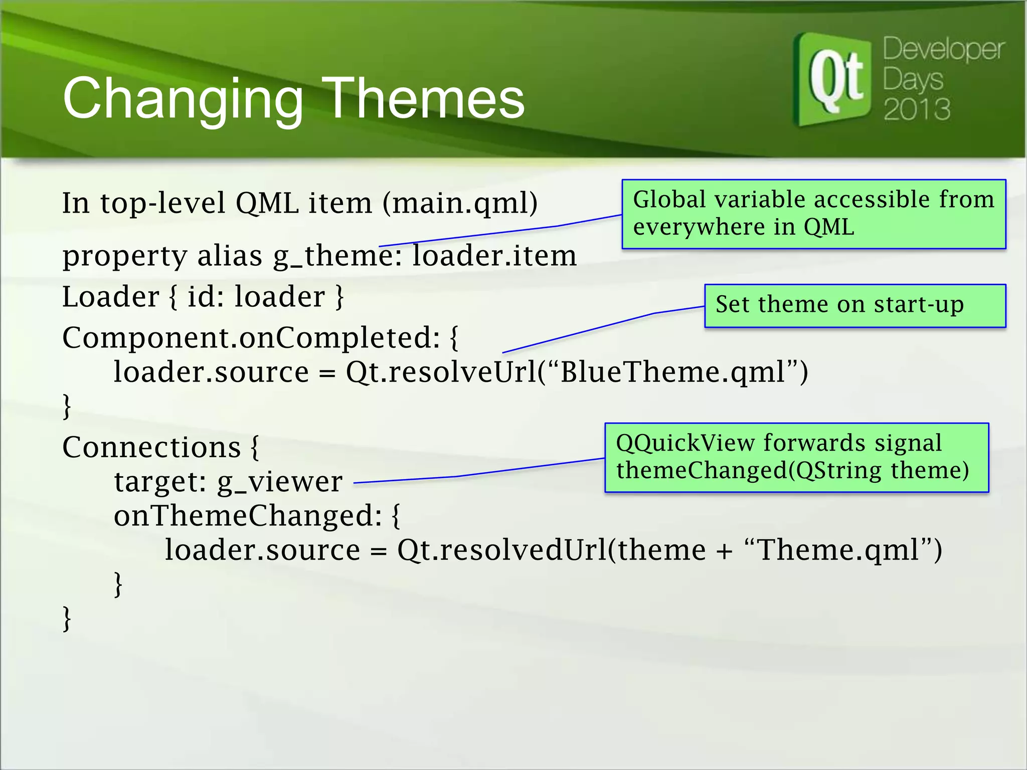 Changing Themes
In top-level QML item (main.qml)

Global variable accessible from
everywhere in QML

property alias g_theme: loader.item
Loader { id: loader }
Set theme on start-up
Component.onCompleted: {
loader.source = Qt.resolveUrl(“BlueTheme.qml”)
}
QQuickView forwards signal
Connections {
themeChanged(QString theme)
target: g_viewer
onThemeChanged: {
loader.source = Qt.resolvedUrl(theme + “Theme.qml”)
}
}

 