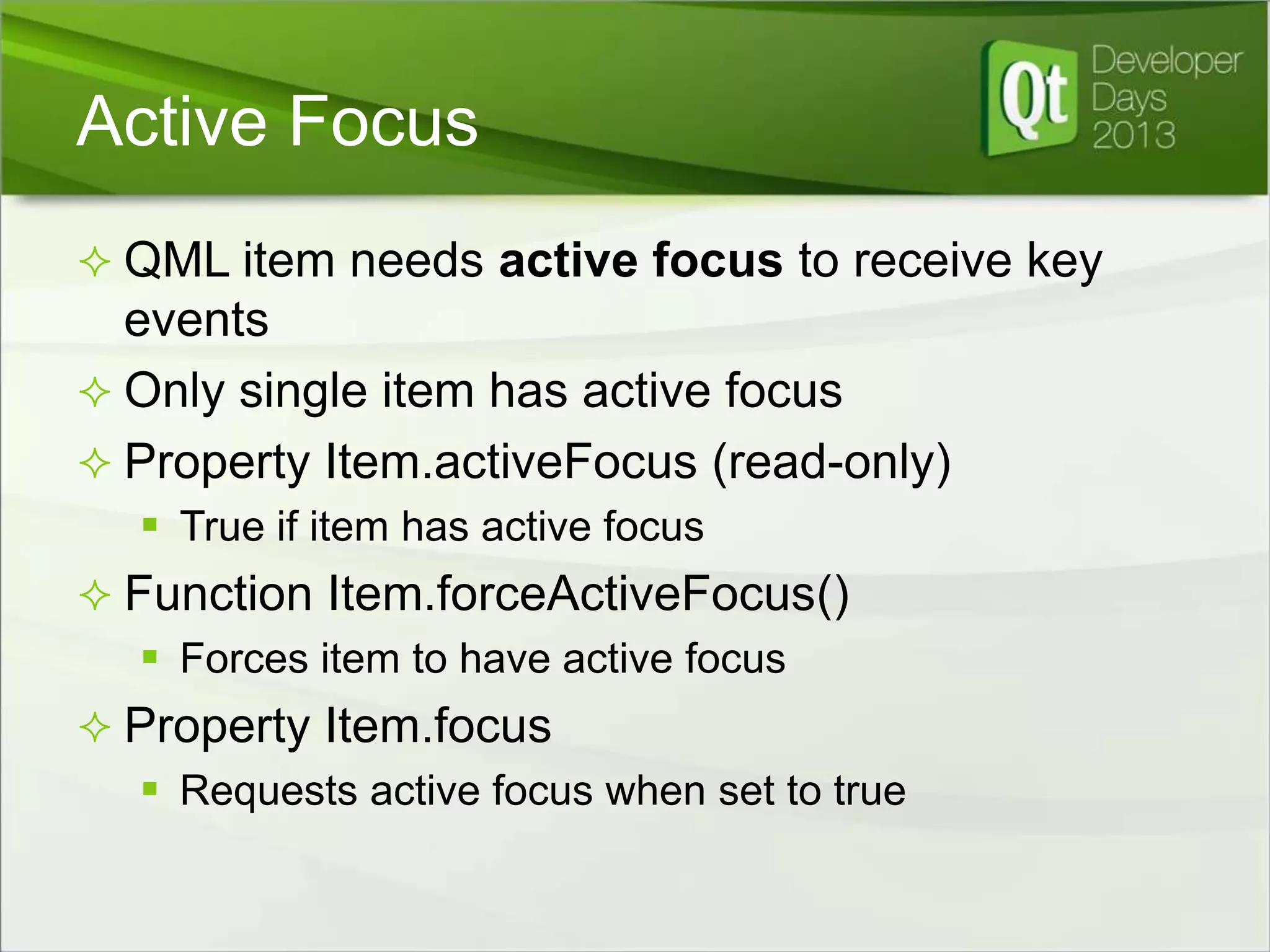 Active Focus
 QML item needs active focus to receive key

events
 Only single item has active focus
 Property Item.activeFocus (read-only)
 True if item has active focus
 Function Item.forceActiveFocus()
 Forces item to have active focus
 Property Item.focus
 Requests active focus when set to true

 