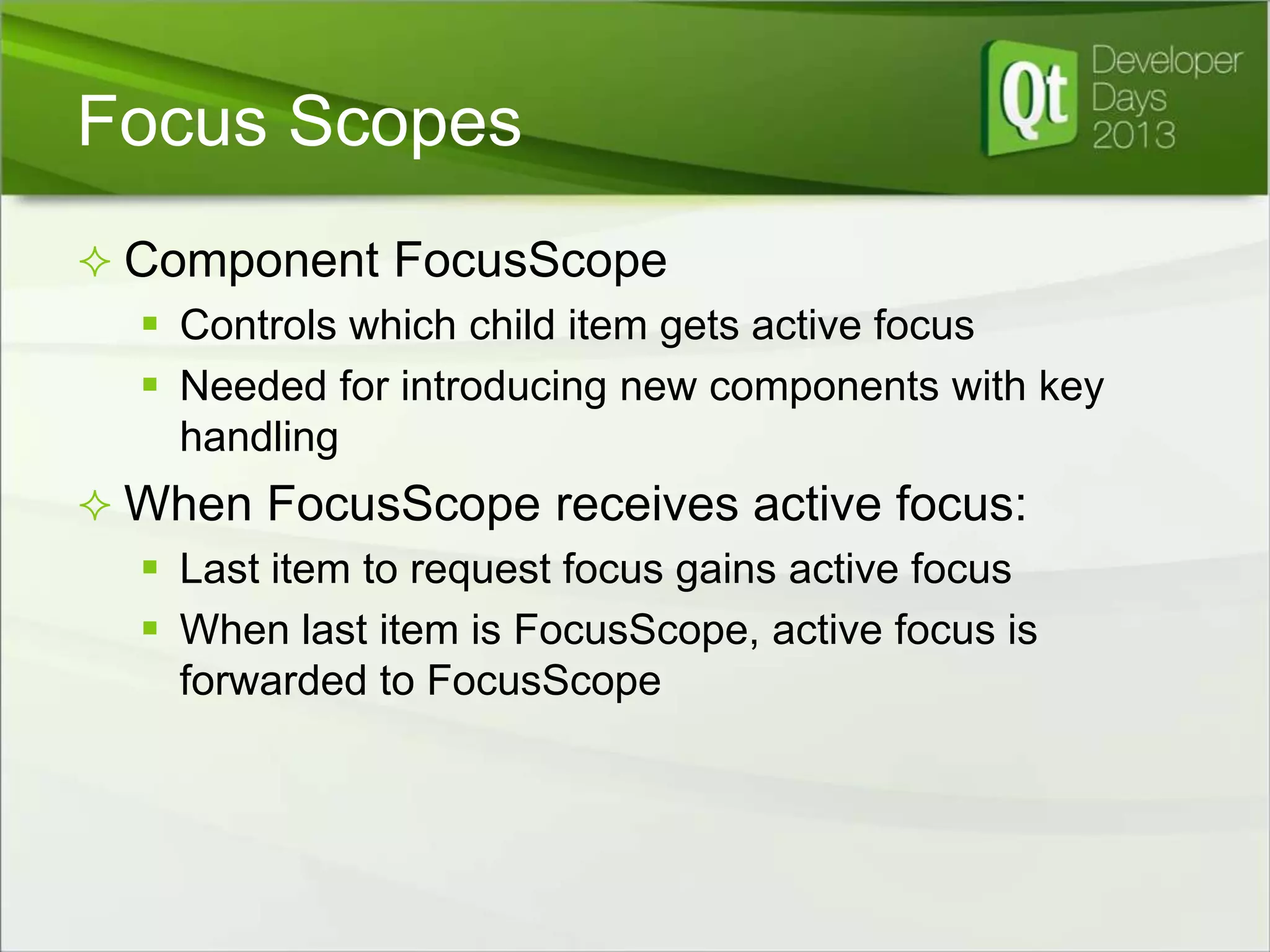 Focus Scopes
 Component FocusScope
 Controls which child item gets active focus
 Needed for introducing new components with key
handling
 When FocusScope receives active focus:
 Last item to request focus gains active focus
 When last item is FocusScope, active focus is
forwarded to FocusScope

 