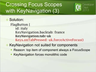 Crossing Focus Scopes
with KeyNavigation (3)
 Solution:

FlagButton {
id: italy
KeyNavigation.backtab: france
KeyNavigation.tab: uk
Keys.onTabPressed: uk.forceActiveFocus()
 KeyNavigation not suited for components
 Reason: top item of component always a FocusScope
 KeyNavigation forces monolithic code

 
