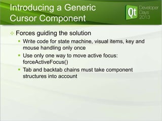Introducing a Generic
Cursor Component
 Forces guiding the solution
 Write code for state machine, visual items, key and
mouse handling only once
 Use only one way to move active focus:
forceActiveFocus()
 Tab and backtab chains must take component
structures into account

 